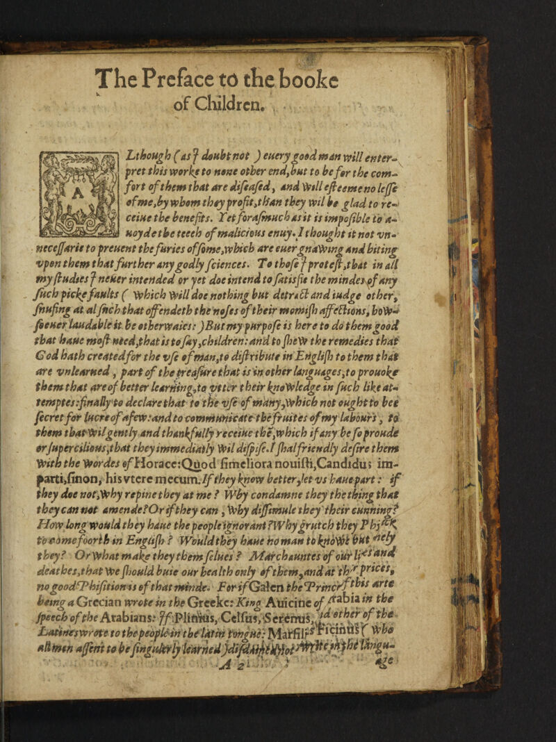 The Preface to the bookc of children. LthoHgh (asf dsuhinot ) euerygoeidmdn x^ill enter-- fret this mr^ to none other end,but to be for the com¬ fort of them that are difeafed, and Wi// efieemeno Icffe of me,by whom they fr oft,than they veil be glad to re^ ceine the benefits- Tet forajmttch as it is imfofible to a- uoydetbe teeeh of malicious enuy,I thought it not vn» ftecejjarie to freuent thefuries offime,which are euergnaWmg and biting vfen them that further any godly fciences. To thofe f f rot efi,that in all fnyfiudies f neker intended or yet doe intend to fatisfie the mindes^fany fuch ficl^ faults ( ')^hich Will doe nothing but detrifl and iudge other, Jhufing at al fitch that offendeth the n^es of their momijh affefltons, hoW-^ fieHcriaudahlek heotherwaies: JEuernyfuryofi is here to dot hem good that haue mofi necdythatistojayychtldrentand to fiteW the remedies that God hath createdfor the vfe ofrhanyto difixihute in Etiglifl] to them that are vnlearned, part ofthe^eafifrethat is in other language Syto prouokf them that are of better learHingdo vttir t heir knowledge in fuch like at-* temptes.finallfto declare that to the v/e ofmany^which not ought to bee fecretfdr lucre ofafew: and to comniuHicate'theftuites of my labours, ti them thatWiigently and thankfully receiue theyWhich if any be fo proude orJuperciUouSytbat theyimmediatly Wil difitfiJfhalfriendly defire them With the Wordes «/Horacc:Quod fimcliora nouifti,Candida5 im- parti^Hnoni his vtcre mccum Jf they know betterfiet vs haue part: if they doe not,Why repine they at me / Wby condamne they thething that they can not amende f Or if they can, Why dtfJimuU they'their cunhingf Howlongwouldthey haue thepeopleigrtordni fWhyfrutch they Phj^'K t'od^mefoorlhin Englifh / Would they haue homan tbkfio'^t hkt they^ OrWhat ma^ they them felues ^ Marchauntes ofoWlf deathes,that We Jljould buie our health only of them^and di nogoodfPhifitionisofthattmtde. ForifG^cn theTrincyf^^^f hemg a Grecian wrote in the Grcckc: King Auicinc /peechoftheAtAhimsrffMitMsyCe\fm,^SeMMh,dfyf^^^