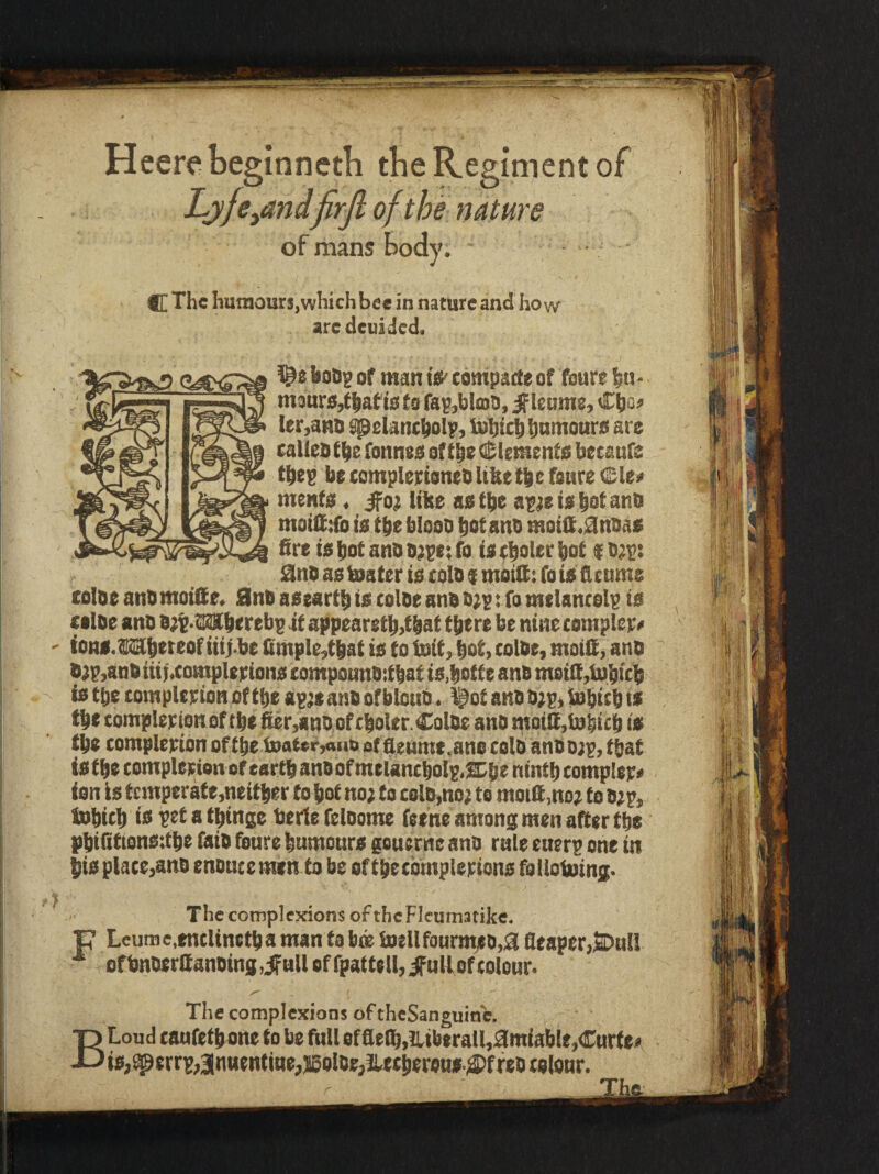 Heere beginneth tbe Regiment of Lj/fe^andfirjl of the nature of mans body. C The hutnourSjwhichbee in nature and how aredeuided. boO? of man i«'tompade of foure bn* maurSjtlaf is to fap,bloo, ^leome, Ctjo^ ler,anl) ^etancbolp, bobtcbbomourii are caUeb fbe fonnee of tbe Cl;lemento betaufe tbep be complertoneb Ube tbe fonre Cle* ments. ifo; like asfbe af^eie bot anb motfidb to tbe blooD hot anb metit.0nbaa fire tsbotaHOD;pe:fo ietbolcfbof ¥b;p: iSIno as boater te tolD $ motfi: fo he ficnme coloe anb motfie. 0nb aaeartb ts colbe anb b}^: fo melantelp to folbe anb b;t*Mberebp at appearetb,tbat there be nine complex ioni.M(heteof iti;-be fimple,that is to init, hot, colbe, moifi, anb he tye tomplepton of the apjc anb of bloub. ^ot anb b;p, bobtcb ts the tomplepionof the fier,anbofcboler. Colbe anb motIl,in|icb is the complepton of the iDaiee,<»ib of flenme.ano tolb anb ojp, that is the compleeionofeartbanbofmelanchole.srbe ninth comp!ep« ion is tcmperate,neither to hot no; to coin,no; to moifi.no; to b;p, Inhich io petathinge berie feloome feene among men after the phifitionsdhe faib fonre humours gouerne anb rule enerp one in his place,anb enbncemen to be ofthecbmplepions foUohoing* The complexions ofthcFleumatike. P Leum e,enclineth a man to boe inell fourmsb,0 fleaper,l3Dn!l ^ ofbnberfianbing.ifull ofrpattell,ifulfefcolons The complexions of theSanguine. T3 Loud caufeth one to be full of flelh,iLiberall,3miable,Curfei» Jj is,^errp,3|mientiue, jsolbe, JUtheroas.4)f feb c slonr. r