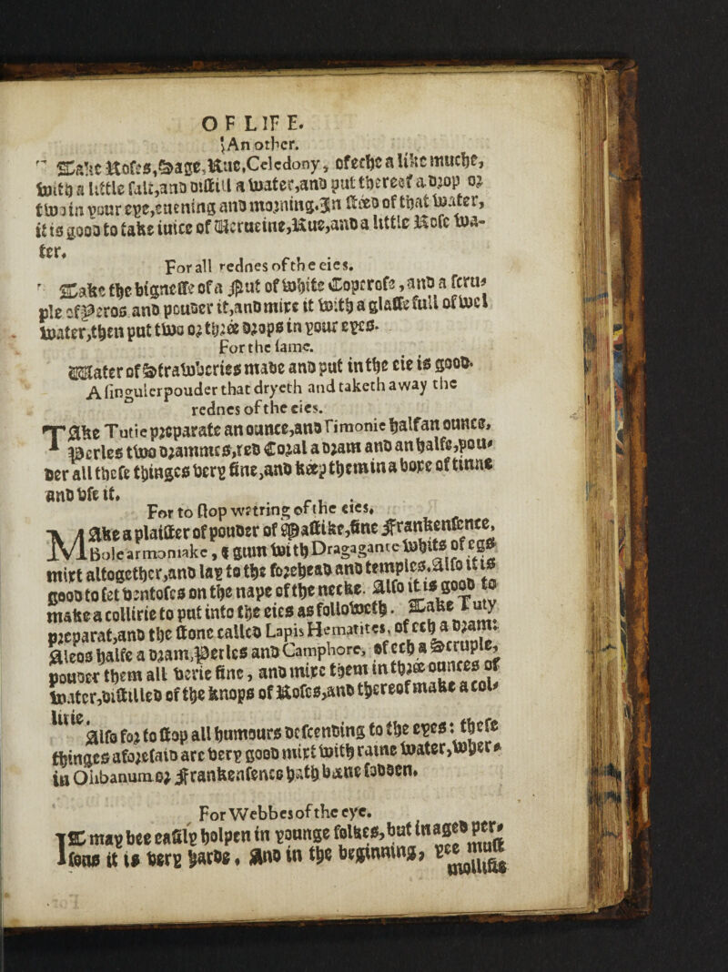 O F L IF E. jAnotlicr. ■' SSr’.-c Kofi’S,&a0C,Kac,Celedonyi ofecficalilicmuc^e, toit!) a’uttle fait,ana ojlliil a to3fer,ana ?at tberesf aojop oj ill vourESfjSUcnins ana nT0jntBg<3n ftoooof tijat iuatErj ii is gooa to tah* inicE of !lUcracinE,Ku?,aiia a little Kofc n)a- For all redoes of theeies.  ffiafeet^ebisneffEofs ofi»'oitE'2Co?trof® ® pie cf^eros ana pcuaei- it,anDtnire it to’.tli a glaffefuU of U)el toatWben put ttoo o^ tbia a;ops in pour epes- Forthclamc. 2®ater of ^tratoberie^ malic anuput int^c cie te goou* Afmgiilerpo^clerthatdryeth and taketh away the rednes of the cics. Tutic p;tcparate an ounce^ano fimonic fialfan ounce, a^crlco t\m o^amme wco Cojal a o;am ano an ^alfc,pou^ ficr all thefe twinged fine,ano fecep t^iemina hope of tmne anO l^fe tl* For to flop waring of the cics^ Maheaplaiaerofpouoerof^attifefjfineJ'ranbenfente. Bole armontiike, ( gum feitbDragagantetobltS of Cg» miet altogether,ano lap to the fojeheaa ano temple3.aifo u is Boootofetbmtofesonthenapeofthetictfer aifoamgoo^^^^^ msSea colliric to put into the etes asfoUotoeth • pjcparat,ano the ttone calico Lapis ^leoshalfe aDjam,petlc6 anoCamphore, poHOer them all berie fine, ano inipc them mthJ® ^ to iter,oiailleo of the linops of Kofcs,ano thereof mabe a toW ^^^klfo to? to flap all humours ocfccnoing to the epcs: thef* thinges afo;c(ato arc Oerp gooo mirt toith raine toater)to5er » in Oiibanumej ^ ranbeafencohathbiSKefoOOcn. For Webbes of the eye. TSC map bee cafil'p holptn in paunge folses,but inageo per# Ifens it if terp haroe. »»o in the beginning, pee m^