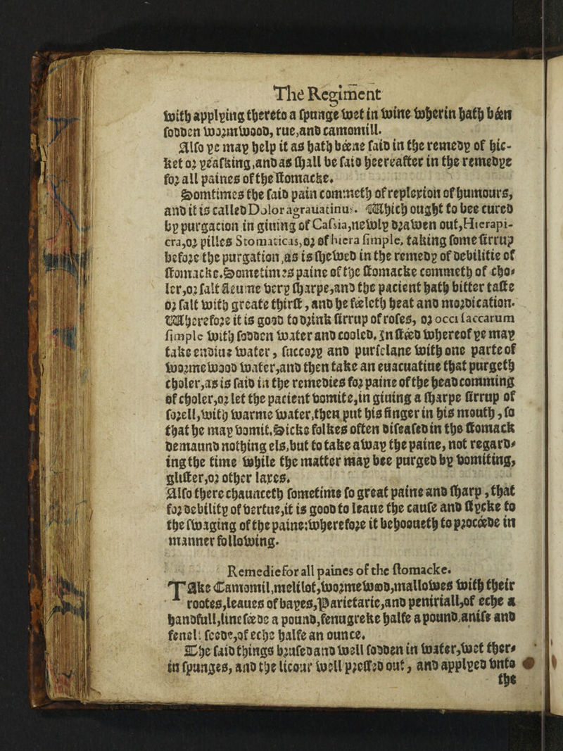 toitt) appl^ms thereto a rpnnge tnet in ttfine totierin !iatl^ b&n fossen luj^mUiaoo, rue,and camomtll- ^iro pe map help it aa batb b^ne faio in tbe remebp of bic- &et o;t pearaina.anbaa (ball be faio beereafter in tbe remebpe fo; all paineo of tbelSomacbe. ^omtimeo tbe faio pain commetb of replepion of bumonre, anb it to calUbDoloragrauacinus. iitEbitb oujbt to bee cureo bp purgaewn in giuing of Cafsia,netolp b;afDen OHt,Hierapi- cra,oj pilles StornaticasjOj of biera fimple, tahingfomefirrup before tbe purgation,as is (bobseb in tbe remebp of Dcbilitie of (fomacbe.^ometinijspatne of tbe fiomacbe tommetb of cbo» lerAjfalt Eeuine berg ^arpe,an3 tbe pacient batb bitter tatt e o; fait mitb greate tbirff, anb be f^Ictb beat ano me^oication. tsabetefoje it is gooo to Oiinb firrup of rofes, op occi laccarum fimple iBitbfoooen iBateraHbcooleb.jnftffiOlBbereofpemap tabeenbiuetoater, fattopp ano purfclanelnitbone parte of toopmebpooo tDafcr,ano then take an euacuatiue that purgetb cbaler,as is faio in tbe remeoies fop paine of tbe beao comming ofcboler,oplettbepacientbomtte,ingtninsaibarpe Srmp of fopell,l»if b toarme boater.tben put bis finger in bio moutb, fo that be mapbomit.&icfe8 folfees often oifeafeoin tb® tfomaeft bemauno nothing els.but to tabc abpap tbe paine, not regaro^ ingtbe time tubite tbe matter map bee pnrgeobpbomiting, gltfier,op other tapes. jaifo there ebauncetb fometime fo great paine ano (harp, that fopoebilifp of bertue,it is goooto leans the eaufe ano (ipeke to tbeftoagtng of tbepaineilDberefope it beboouetb toppocoeoe in mannerfblloboing. Remetliefor all paines of the ftomacke. 'Take Camomil,raclil0t,toopmetoa)O,maUotoes toitb their rootes,leauesofbapes,parietarie,anopeniriall,of cebe « banotulfiltnefeos a pouno.fenugreke balft apoano,anif» an# fenel'. reeoe,of eebe balfe an ounce. SCbe faio things bpnfco ano toell foooen in toater,b9et fbsr# ' in fpanges, ano the Ucour laeU ppeCTeo out, anoapplpeobnta # the