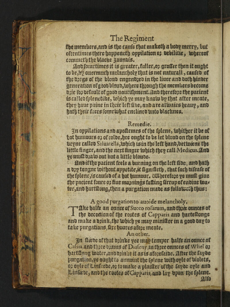memb£r<i,ant) ie t^e c anf^tbat mabetb a bo&s merrp, but oftcnttmeatberebappeitetb oppilattone; oebilitie, tobtreof commctbtbeblacke iaupma. ^nbfometimeg it ta greater,fuller,o; groiTer then it engbf to be,b‘2 ouermttcb melantbolp that is net natnrall, caufeb ef ttteb^egsof tbe blono engenli;e& in tbe liner anbOotbbinBer generation ef goob bloub,l))bere tbjongb tbe memberobecome bjie fo; befanlt of goob nourifl^ment. ^ns ttjerefoje tbe patient its caUeb fplenetifte, inbicb ^e map bnotn bp tljat after mcate, tbep bane paine in tbeir left fioe, anb arealinaics btaup, anb latb tbeir fates fomeiubat entlineb bnto blatbnes. Remedie. Sn oppilationsanb apofiemes of tbe fplene, tobitber if be of bot bumonrs e; of coloe,bee ought to belet btonb on tbe fplene tepne talleo SnluateIla,tDbitb tain tbe left banb,betiDeene tbe little finger, anb tbe nert finger tobteb ibtS call Medicus.;aina pemnfiojab) out bnt a little blouoe* 0nb tf tbe patient feele a burning on tbe left fibe, anbfiatb a b;p tongue toitbont appettf r,it fignifietb, that fueb bifeafe of tbe rplene,ts tanfeb of a bat bumonr« 34Sberefo;e pe mnfi giue tbe patient fonre p; fine nto;nings faQing lirrup of enbine boa* ter,anb bartff ong,tben a purgation niaoe as foUotsetb tbos: A good purgationto auoide melancholy, nr'Sbe balta an pnnte of Succo rofanim, anb tbjee onntes of 1 tbe betoctionof tbe rootes of Capparis anb barfefionge anb mafie a b;infi,tbe inbitb pe map minilter in a goob bap to fake pnrgationSjfirebouresafo^e meate. An other. 3n (l^oeoffbatbnnke pee mgp temper balfeanonnteof Cafsia.anb tbjee ojams of Diafeny.in fb?ec onntes of whel oj batffiong ti}ater,anbDnnke it as is afo^efa'tbe. after tbe fapbe purgatidn,pe ought to annoint the fplene toitb ople of biolets, 0’ ople of llinfeebe,0; to matte a plaittcr of the fapbc ople anb ^ S,inr»be,anbtbe rootes ofCappatis^anb lap bpsn the fplene. aio