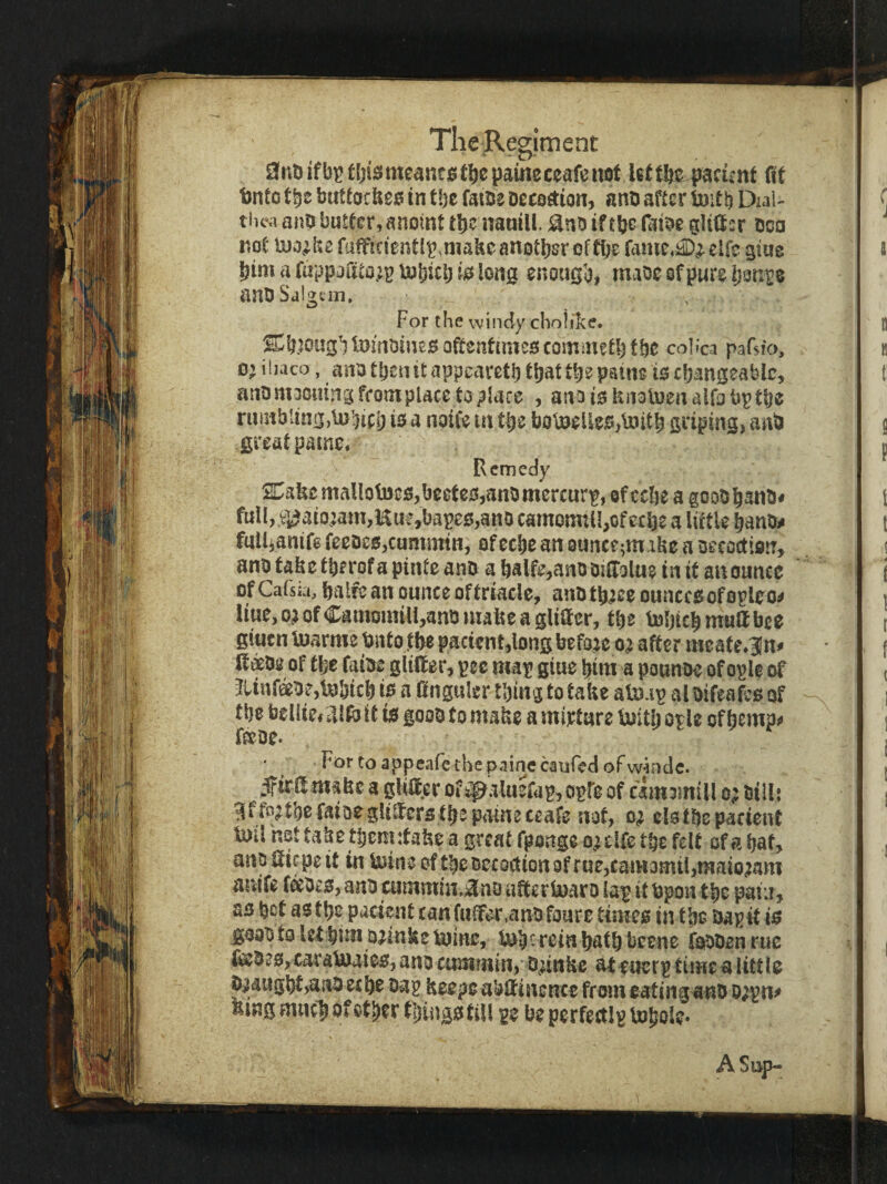 9nu iff[jis{ meantpaine ceafe not let tfte pacitnt fit t)nto tbs buttocUst! in tbe faiBe Deceetion, anb after ijaitb Dial- thisk anb butter,anoint tb^ nanill. 9nD iftbc faioe glider bca not U)o^ke rafficicntl^.makeanotber oftije famc,i2)^eirc gtue bimafappadto^j^bjbicbii^long enough, maoesfpureb^ni’e anbSaigtiii. For the windy cholike. ^b)oughl3?mbme0 oftentimes; commetljfbe coli'ca pafsfa, D> ihaco, anb tben it appearetb thatt\)z pains io changeable^ anbrnoouingfrompUcetoplace , anoioknoluenairobptbe rumbling,lubicb io a noife in tbs bov^eUso^tnitb griping, anb great paine. Remedy SDake mallotoeo,beeteo,anb mercury, ©f cebe a goobbsnb# full, ®aio;am,Kuf,bapes;,ano camonnli,ofccbe a little banb^ fal4anif8 feeoes,cunrjtrin, of eebe an ounee^m ike a oecoction, anb take tberof a pinte anb a balfe,anb bitTolue in it an ounce of Cafsia, balfc an ounce of triacle, anb tb^ce ounccsiof opleo^ liue,o;iofCamomill,anbmakeagliaer, tbs Inbicbmudbce gittcn Inarms bntof^ pacicnt,longbefaie after meate^Sln^ Itibe of tfee faibe glider, pec map giue bim a pounoe of opU of Jtinfebe,tbbicb ip a dnguler thing to take atn.ip al bifeafeo of tbe bellie, ddb it to goob to make a mixture buitlj opU of bsmpj» deoe* * Fortoappearethepainccauredofw^ndc. ^trd make a glider of kpalusfap,opr0 of cimomill o; billj affp^tbefaioegliderstbspamsceafe not, elstbcpacienC toil hot take tijemdake a great fponge o; elfc tbe felt of a bat, anbdiepeit in kjine of tbe Decoction of rue,cam3mil,maio;iam anife fi^beo, anb cummin»9nD aderbaaro lap it bpon tbe paiii, ao bot as tbe pacient canfulfer.anbfoure timeo in tbe bapit is goob to let bim brinks ti3ine, lub • rein b^tb beene fobben rue debss;,caratDaie0,ano cummin, bnnke ateuerptimea little biaugbf,2iab eebe bap keeps abdincnce from eating anb o;pii^ king mucb of other things fill be perfectlp bobole* A Sup-