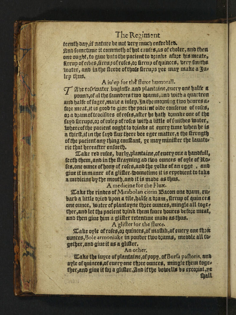 fetntl) nafiirebe not ftsrijmatl) enfeeble*, gno fometime it commetb of lot raute«,a0 of cljoter, an* fbetl oneougbt.togiaebntotbepacienttoojtnbe afoje biameate, grrnp of ribes,firru?ofrofe8,ojfirrup ofqutncea, berp fmitb* toater, anb tittle fteeee oftboie firrupo pee niap tnabe a 3!a> lep thus. A iulep for the fluxe humoral!. CT^ a^erDfet»ater,baglo!re,anbplantainc,cactp0nf balft s ^ pounb,ofal the faunoero ttoo tnams,ano Initb a quartreit an* batft of fagef,mafec a iulep.ln tbe mojning ttoo bonres ae fo;e meat,tt is goob to gine tbe pacient oloe tonferne of tofes, ojaDjamoftrocifites ofrofts,atterl)e|atb ojunbeoneof tbe fapo (trraps,o; of inlep of rofes tettb a tittU of fnitbes foater, iBbereoftbe patient ongbt to b;inHe at enerp time tob^n be i* a tbirlf ,if in tbe fapb flue there bee egcr matter,* tbe flrengtb ^ oftbe pacientanp thing conQant, pe mapminittcr tbe lanato*^ rie that hereafter enfnetb. SDabe reb rotes, barlp,pIantaine,ofenerponeabant)faiI, lectb tbem,anb in tbe flrapning ab tfuo ounces of ople of ]So> fesjoneounceofbonpof rofes,anbtbepoUteofanegge , anb giue it in maner of a gUQer.&ometime it is erpeoient to tabs a meotcinebp tbe moutb.anb it is maoe as thus. A medicinefor the Flux. ^abe tbe rinbes of Mirabolan cUrin Baton one bjam, ru^ barb a little o^eb bpon a ttle,balfe a D;am ,flrrnp of quinces one ounce, t0aterofptantapnetb}eeonnces,mingleall toget tber,anD let tbe pacient o^iub them fonre boures before meat, anb then gine bim a gUfler retentine mabe as thus. Aglifterforthefluxe., Sl^abe ople of rofe0,o; qntnces,of maflib,of enerp one tbiee ounces,Bole armoniake in pouOer ttoo bjamSi meoble all tto getber,anb gineit as a glitter. An other. flCabe tbe iupce of plantaine,of popp, of Burfa patloris, anb ople of qutntes,of enerp one tbiee onnees, mingle them toge« tber,anb gine it toe a glitter.gnb iftbe botoells be epcoeiat,pe