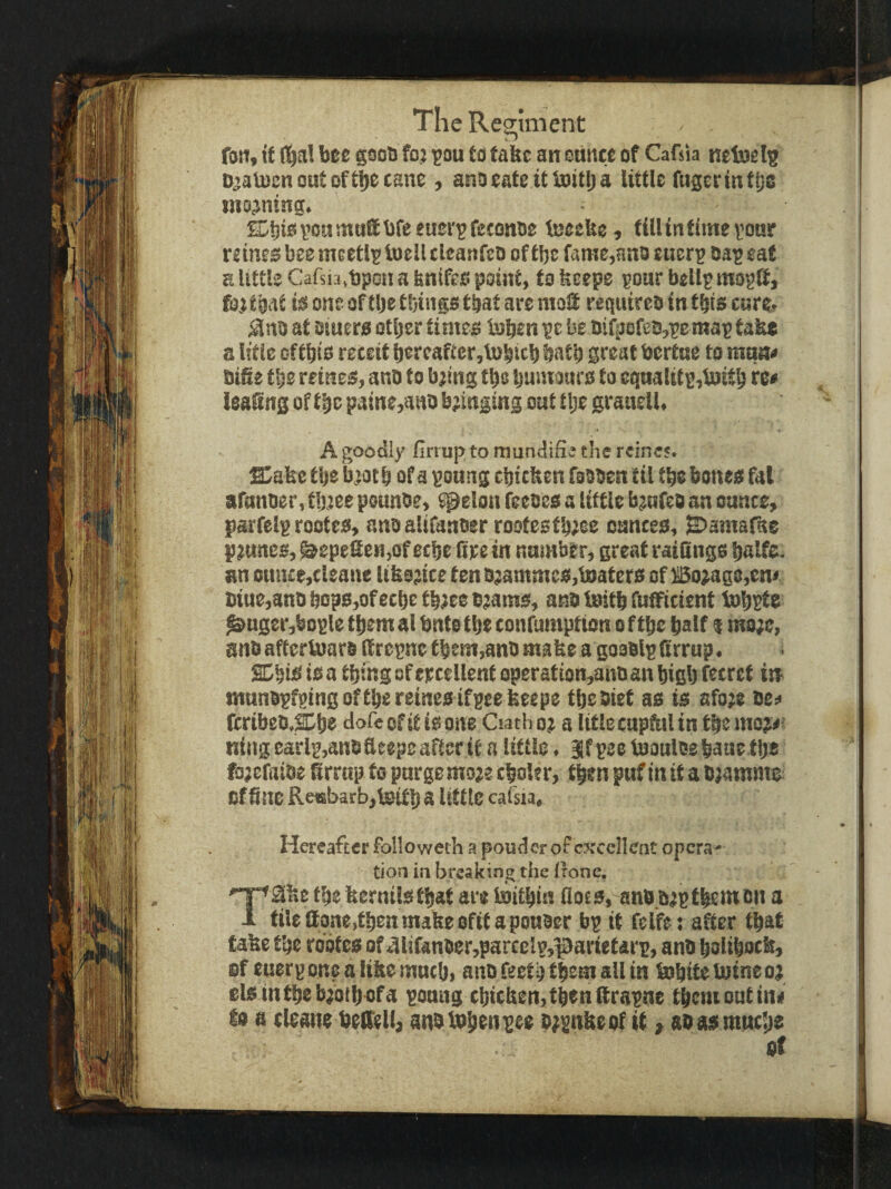 TlicResiment fan* tt (l^al bee gsob fo; ^ou to take an etiitce of Cafsia neloel^ D^aloenontoftbccane , anoeate ttUiitlja little fugcr in ttje inojning. ©bisvoHtnuSbfeeuersretonoe teeeke, till in time fonr nines bee mcetli^toelltleanfcD of tbe fame,anoeuer^ oa^eat a little Cafsia.bpon a fenifes point, to feeepe pour bellpmogS, fo^tpt is one of tlje tbinge tbat are ntoS requireo in this enre, at Dtuers otljer times Isben ^e be oi(i>8ret!,pe map take a U’tle of tbts receit bereafter,lubitb batb great bertne to mqn« Di&e tbe reines, anO to bjing tbe Ijuinours to eqnalitp,tnitb re# leaGns of t^c paine,aHO bjinfing out t Ije granell. A goodly firiup to mundifia the reines. Sa&e ttje biotb of a pottng cbicben fobben til tbe bones fat afanoer, tlytee pounbe, spelon feeces a little bmfeb an ounce, parfelp rootes, anoalifanber rootestbeee ounces, B^amafae prunes, ^epeGen,of eebe fire in nnmber, great raifings balfe. an ouiue,cleane ltbo;ice ten D;ammcs,l0aters of Bo^ag8,ent t)ine,anDbops,ofecbetb}eeoeatns, ano ioitb fufificient lobsfs ^nger,bople them al bnte tbe confumption o f tbe half q ma;e, anti aftertoars (trepne tbem,anb mabe a gooblp ftrrup. SDbtS is a thing of tpcellent operation,ant) an high fecret isr tnnnbpfpingeftbereinesifpeeheepe tbebiet as is afoee oe^ feribeD,^l)s tl<5fe of it is one Oath o? a litle cupfal in the moj>' nitigearlp,aneaeepe after it a little. Ifpee toauleebaae tlje fo;eratDe Grrttp to purge mo;e cboler, then pnf in it a D^amnie: of fine Re«b3rb,U!itb 3 little cafsia. Hereafter folio weth a pouder of excellent opera¬ tion in breaking the Irone. T2ne the fiernilsthat are toitbin floes, anoo^ptbent on a tileltone,tbenmakeefitapoHber bp it felfe: after that tabe tbe robtes of 4ltfanber,parcclp,parietarp, anO bolibocb, ef euerp one a like mneb, aito feetb them all in tnbite tuine o; elsintbebjotljofa ponng ebitben,tbeHfirapne tbemoutinif is a (leane beffell, anotobfniftie o;pnbeof it > soasmuebs of