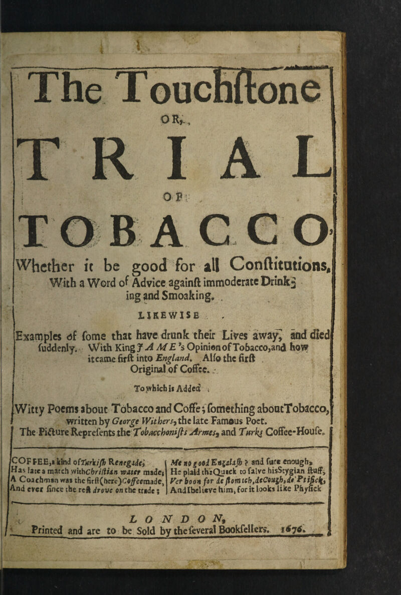 OF AGCO 1 Whether it be good for ill C on ft i tut ions, With a Word of Advice againft immoderate Drinks ing and Smoaking, . likewise Examples of fome that have drunk their Lives away^ and died fuddenly. With King f ^4 ME's Opinion of Tobacco,and how itcame firft into England. Alfothefirft . Original of Coffee. To jfvhich is Added * Witty Poems about Tobacco and Coffe; fomething aboucTobacco, written by George Withers, the late Famous Poet. The Pi&ure Reprefents thc Tobacchomfts Armes, and Tnrk* CofFee-Houfe, ICOFFEH,! kind o(Tarkifh Renegxde, JHas late a match withebriftixn water made* (A Coachman was the firft(here)C«/ecmadeJ [And ever iince the reft drove on the trade; Me no | ool En^alajh ? and far* enough* He plaid th e Quick to falve hisScygian fluff. Vet boon for ie flomtch,icCouihtdi'Ptificli9 Andlbelicve him, for it looks like Phyuck LONDON, Printed and are to be Sold by the feveral Bookfellen, 1676,