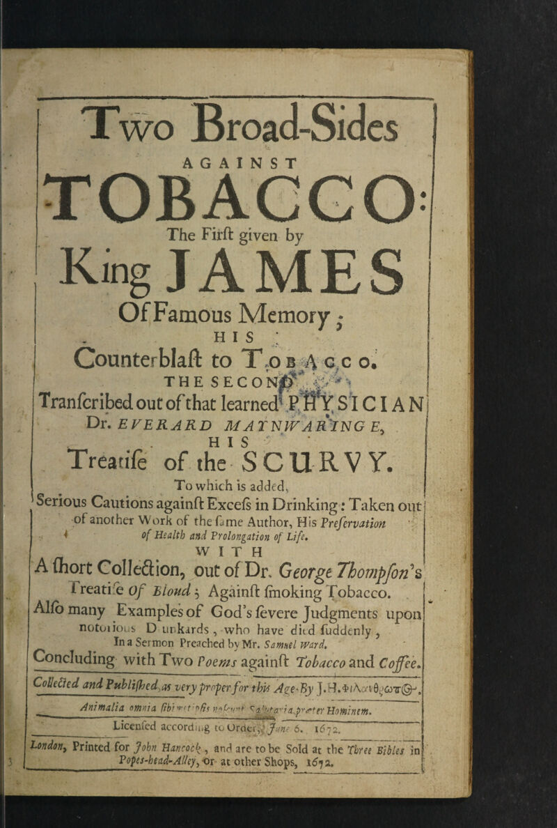 Two Broad-Sides AGAINST The Firft given by King J A M E Of Famous Memory * h i s ; Counterblaft to T,ob-^ c..c o. THE SECoi^*JP*i | Tranfcribed out of that learned’ PHY SI CIA Nj Dr. EVERARD MATNIVAR'INGE, 1 Treatife of the' SCURVY. To which is added, Serious Cautions againft Excels in Drinking: Taken out of another Work of the fame Author, His Prefervation * of Health and Prolongation of Life. WITH A Abort Collection, out of Dr, George Thompfori*& 1 reatie Of Bioud $ Againft faoking Tobacco. Alio many Examples of God's levere Judgments upon notuiious D unkards , who have ditd fuddenly ? In a Sermon Preached b\ Mr. Samuel ward. Concluding with Two Poems againft tobacco and Coffee Collected and Pub lift edqs very proper for this A?e-By Animalia omaia fibino^d'vta'da Hominem* •-—-—---- - Y Licemed according to Order,; fun? 6. 1672. Londony Printed for John Hancock , and are to be Sold at the Three Bibles in| Popes-kead-Alley y or at other Shops, 1672. 3