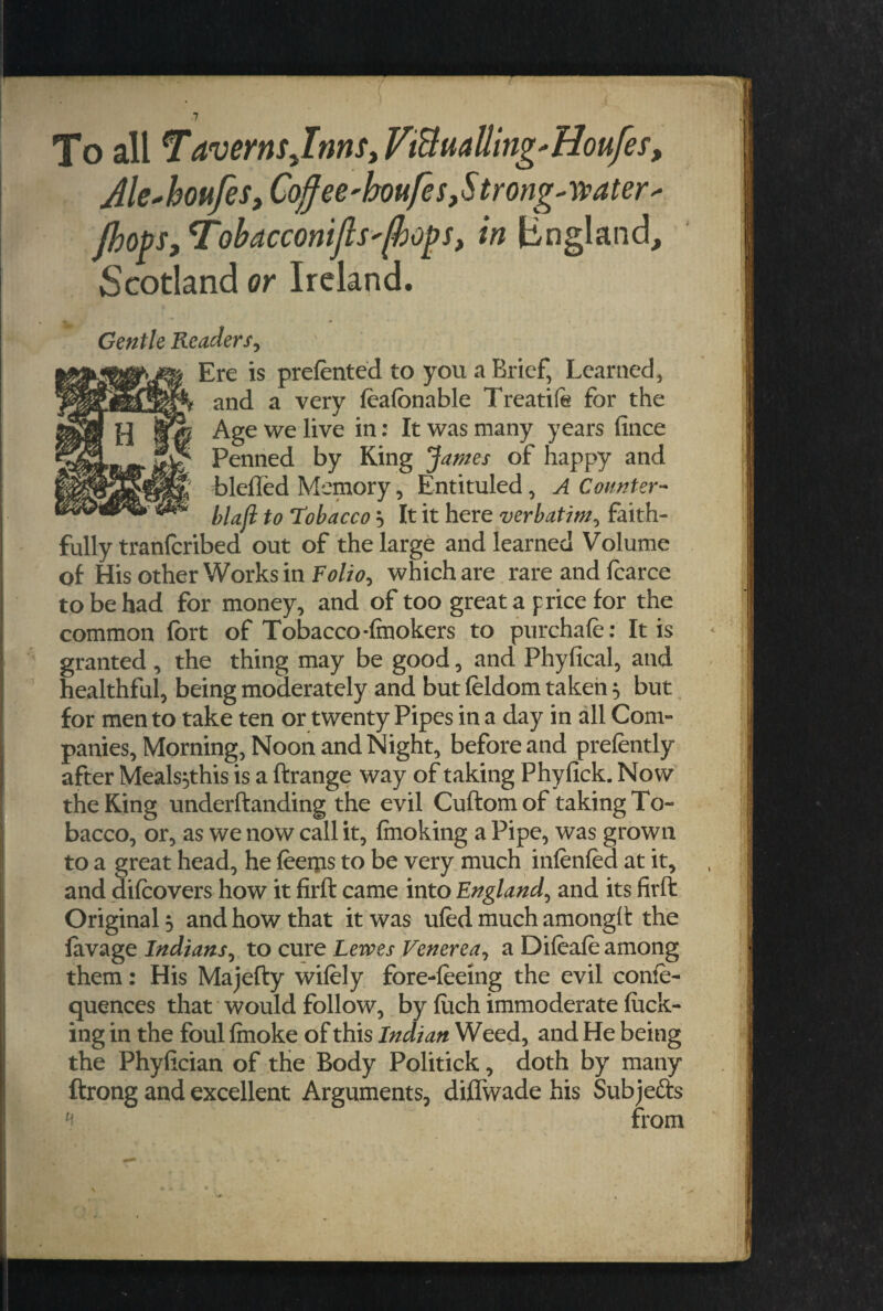 To all Tavernsjnns, FiBuattng'Houfes, Ale+houfes, Coffee'houfe s, S trough a t er- {hops, Tobacconifts'/hops, in lingland, Scotland or Ireland. » • , Gentle Readers, Ere is preferred to you a Brief, Learned, and a very feafonable Treatife for the Age we live in: It was many years fince Penned by King James of happy and bleffed Memory, Entituled, A Counter- blaft to Tobacco} It it here verbatim, faith¬ fully tranlcribed out of the large and learned Volume of His other Works in Folio, which are rare and fearce to be had for money, and of too great a price for the common fort of Tobacco-imokers to purchafe: It is granted , the thing may be good, and Phyfical, and healthful, being moderately and but feldom taken 5 but for men to take ten or twenty Pipes in a day in all Com¬ panies, Morning, Noon and Night, before and prefently after Meals$this is a ftrange way of taking Phyfick. Now the King underftanding the evil Cuftomof taking To¬ bacco, or, as we now call it, fmoking a Pipe, was grown to a great head, he feeiiis to be very much infenfed at it, and difeovers how it firft came into England, and its firft Original 5 and how that it was ufed much amongft the lavage Indians, to cure Lewes Venerea, a Difeafe among them: His Majefty wifely fore-feeing the evil confe- quences that would follow, by fitch immoderate fuck¬ ing in the foul fmoke of this Indian Weed, and He being the Phyfician of the Body Politick, doth by many ftrong and excellent Arguments, diflwade his Subjefts from