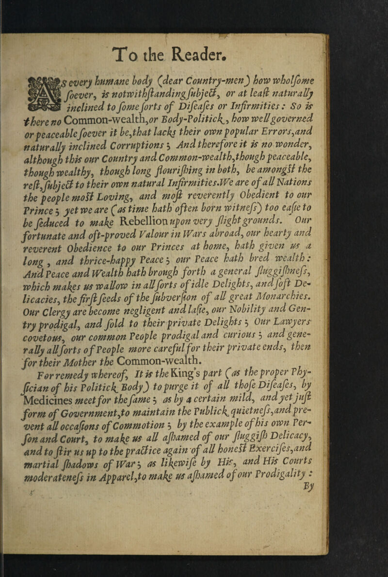 To the Reader. every humane body (dear Country-men) how wholfome W^^foevery is notwithfiandingfubje&y or at lead naturally inclined to fomeJorts of Difeafes or Infirmities : So is there no Common-wealthy Body-Politic4, how weUgoverned or peaceablefoever it bejhat lacks their own popular Errors.and naturally inclined Corruptions ? And therefore it is no wonder, although this our Country and Common-wealthythough peaceabley though wealthy, though long flour if png in both, be amongli the refyfubjdl to their own natural Infirmities .We are of all Nations the people mott Loving, and mofl reverently Obedient to our Prince 5 yet we are (as time hath often born witnefs) too eafte to lefeduced to make Rebellion upon very flight grounds. Our fortunate and oft-proved I alour in Wars abroad? our hearty and reverent Obedience to our Princes at homey hath given us a long y and thrice-happy Peace $ our Peace hath bred wealths And Peace and Wealth hath brough forth a general fluggijhnefsy which makes us wallow in allforts of idle Delight Sy andfoft De- licaciesy the firfifeeds of the fubverpon of all great Monarchies. Our Clergy are become negligent and la fie y our Nobility and Gen¬ try prodigal y and fold to their private Delights ? Our Lawyers covetouSy our common People prodigal and curious 5 and gene¬ rally allforts of People more careful for their private endsy then for their Mother the Common-wealth. For remedy whereofy It is the King s part (as the proper Phy- (ician of his Politick. Body) to purge it of all thofe Difeafesy by Medicines meet for thefame ? as by a certain mildy and yet jufi form of Governmentyto maintain the Publick^tfuietneflyandpie- vent all occafons of Commotion ? by the example of his own Per- fon and Court, to make us all ajhamed of our flag gift Delicacy\ and to Jlir us up to the pralfice again of all hone Li Rxercijesyand martial fhadows of War? as likewife by Hify and His Courts moderatenefs in Apparefto make us ajhamed of our Prodigality .