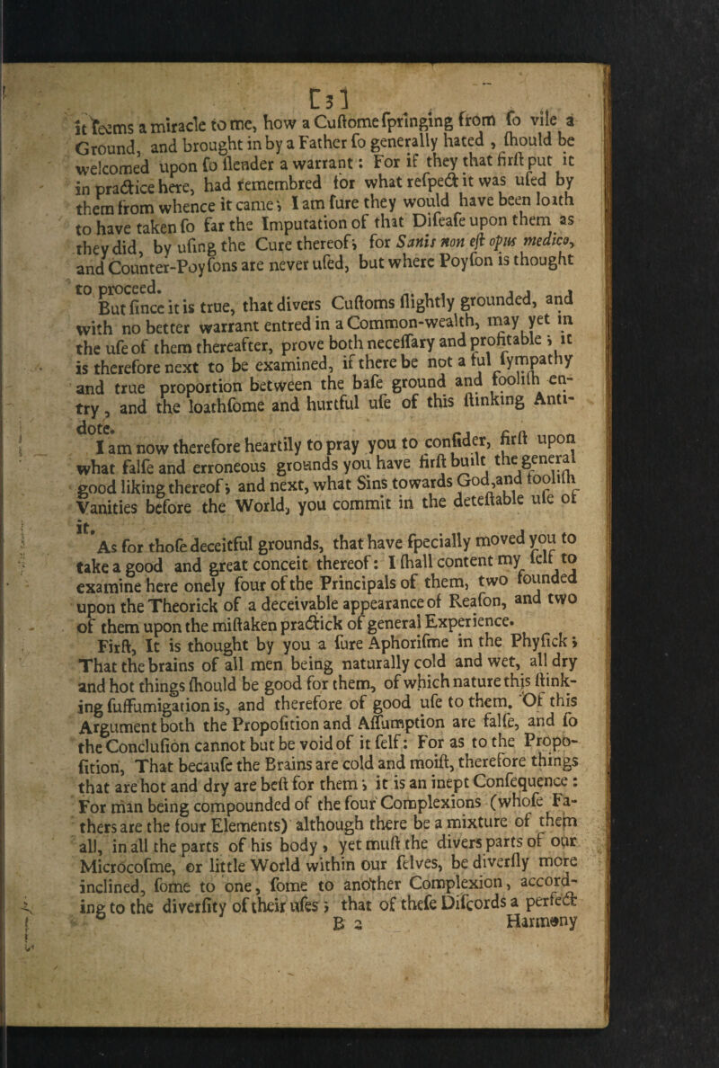 it teems a miracle tome, how aCuftomefpringing from fo vile a Ground, and brought in by a Father fo generally hated , fliould be welcomed upon fo ilender a warrant t tor if they that firll put it in practice here, had remembred for what refped it was ufed by them from whence it cameI am fure they would have been loath to have taken fo far the Imputation of that Difeafe upon them as they did by ufing the Cure thereof; for Sanis non efl opts medico, and Counter-Poyfons are never ufed, but where Poyfon is thought t0 Butfince it is true, that divers Cuttoms flightly grounded, and with no better warrant entred in a Common-wealth, may yet m the ufeof them thereafter, prove both neceffary and profitable i it is therefore next to be examined, if there be not a ful fympathy and true proportion between the bafe ground and toolith en¬ try , and the loathfome and hurtful ufe of this Sinking Anti- I am now therefore heartily to pray you to confider, firft upon what falfe and erroneous grounds you have firft built the general good liking thereof; and next, what Sins towards God,and toolith Vanities before the World, you commit in the deteftable ule o. As for thofe deceitful grounds, that have fpecially moved you to take a good and great conceit thereof: I (hall content my ten to examine here onely four of the Principals of them, two rounded upon theTheorick of a deceivable appearance of Reafon, and two of them upon the miftaken pra&ick of general Experience. Firft, It is thought by you a fure Aphorifme in the Phyfick > That the brains of all men being naturally cold and wet, all dry and hot things fhould be good for them, of which nature this ftink- ing fuftumigation is, and therefore of good ufe to them. Of this Argument both the Propofition and Affumption are falfe, and (o the Conclufion cannot but be void of it felf: For as to the Propo¬ fition, That becaufe the Brains are cold and moift, therefore things that are hot and dry are beft for them > it is an inept Conference: For man being compounded of the four Complexions (whole Fa¬ thers are the four Elements) although there be a mixture of them all, in all the parts of his body * yet muft the divers parts of our Microcofme, or little World within our felves, be diverfly more inclined, fome to one, fome to another Complexion, accord¬ ing to the diverfity of their ufes > that of thefe Difcords a penect B 2 Harmony