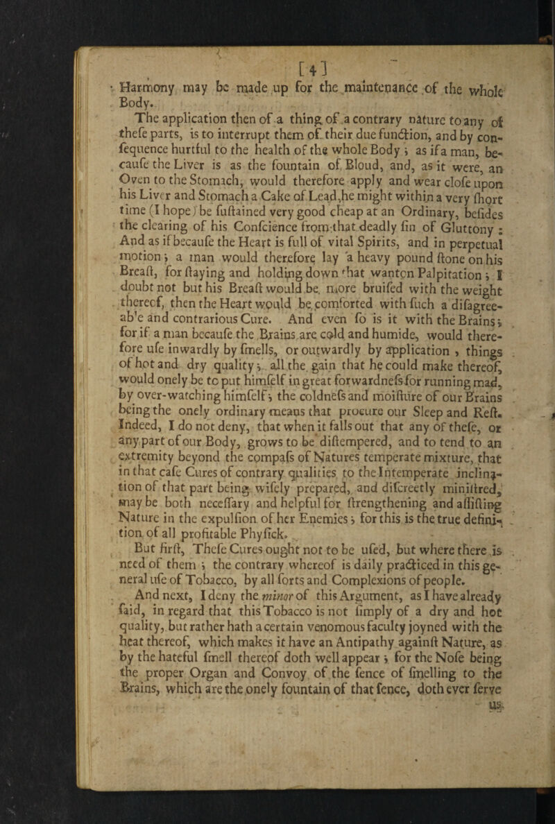 [43 t - Harmony may be made up for the maintenance of the whole Body. The application then of a thing, of a contrary nature to any of thefe parts, is to interrupt them of their due function, and by con- fequence hurtful to the health of the whole Body i as ifa man, be- caufe the Liver is as the fountain of Bloud, and, as it were, an Oven to the Stomach, would therefore apply and wear clofe upon his Liver and Stomach a Cake of Lead,he might within a very digit time (I hope) be fuftained very good cheap at an Ordinary, befides the clearing of his Confcience fromthat deadly dn of Gluttony ; And as if becaufe the Heart is full of vital Spirits, and in perpetual motion', a man would therefore lay a heavy pound done on his Bread, for daying and holding down fhat wanton Palpitation * I doubt not but his Bread would be, more bruifed with the weight thereof, then the Heart would be, comforted with fuch adifagree- ab’e and contrarious Cure. And even fo is it with the Brains* for if a man becaufe the,Brains are cgld and humide, would there¬ fore ufe inwardly by fmells, or outwardly by application , things of hot and dry quality *, all the. gain that he could make thereof, would onely be to put himfelf in great forwardnefsfor running mad„ by over-watching himfelf', the coldnefsand moidure of our Brains being the onely ordinary means that procure our Sleep and Red. Indeed, I do not deny, that when it falls out that any of thefe, or any part of our Body, grows to be didempered, and to tend to an extremity beyond the compafs of Natures temperate mixture, that in (hat cafe Cures of contrary qualities to the Intemperate inclina¬ tion of that part being wifely prepared, and difcreetly minidred, maybe both necedary and helpful for drengthening and ailiding Nature in the expul fion of her Enemies', for this is the true dehni* tion of all profitable Phyfick. But fird, Thefe Cures ought not to be ufed, but where there is need of them v the contrary whereof is daily practiced in this ge¬ neral ufe of Tobacco, by all forts and Complexions of people. And next, I deny thz minor o£ this Argument, as I have already {aid, in regard that this Tobacco is not limply of a dry and hot quality, but rather hath a certain venomous faculty joyned with the heat thereof, which makes it have an Antipathy againd Nature, as by the hateful fmell thereof doth well appear > for the Nofe beiqg the proper Organ and Convoy of the fence of duelling to the Brains, which are the onely fountain of that fence, doth ever ferye