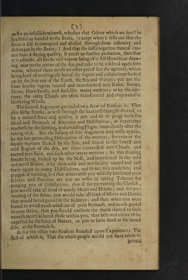 m as for an infallible wifnefs, whether that Odour which we fine)! be healthful or hurtful to the Brain, (except when it falls out that the fence it felf is corrupted and abufed, through forae infirmity and diftemper in the Brain;) And that the fuffumigation thereof can¬ not have a drying quality, it needs no further probation, then that it is a fmoke, all fmoke and vapour being of it felf Humid e5as draw¬ ing near to the nature of the Air,and eaiie to be refolved again into water, whereof there needs no other proof but the meteors, which beingbred of nothing elfe hut of the vapors and exhalations fucked up .by the Sun out of the Earth, the Sea and Waters v yet are the fame (rnoky vapors turned and transformed into Rains, Snows, Dews, Hoar-Frofts, and fuchlike watry meteors > as by the con¬ trary, the rainy Clouds are often transformed and evaporated in blultering Winds. ^ . . The fecond Argument grounded on a (hew of Reafon, *s, That this filthy Smoke, as well through the heat and ftrength- thereof, as by a natural force and quality, is able and fit to purge both the Head and Stomach of Rheumes and Diftillations, as experience . teacheth by thefpitting, and avoidingFlegm, immediately after the taking of it. But the fallacy of this Argument may eafily appear, by my late proceeding Defcription of the meteorsfor even as the fmoky vapours fucked by the Sun, and flayed in the lowed: and cold Region of the Air, are there contracted .into Clouds, and turned into Rain, and fuch other watry meteors s So this fiinking Smoke being fucked up by the Nofe, 'and hnprifpned in the cold and moifl Brains, is by their cold and wet faculty turned and caft forth again in watry Di (filiations, and fo are you made free, and purged of nothing, but that wherewith you wilfully burdened your felvesv and therefore are you no wifer in taking Tobacco for purging you of Diftillations, then if for preventing the Cholick , you would take all kind of windy Meats and Drinks and for pre¬ venting of the Stone, you would take all kind of Meats and Drinks that would breed gravel in the Kidneys*, and then when you were forced to avoid much wind out of your Stomach, and much gravel in your Urine, that you (hould attribute the. thank thereof to fuch nouriihments as breed thofe within you, that behoved either t(5 be expelled by theforce of Nature, or you to have burft at the broad Tide, as the Proverb is. . _ As for the other two Reafons founded upon Experience ; The Srfl of which is? That the whole people would not have taken fo general \