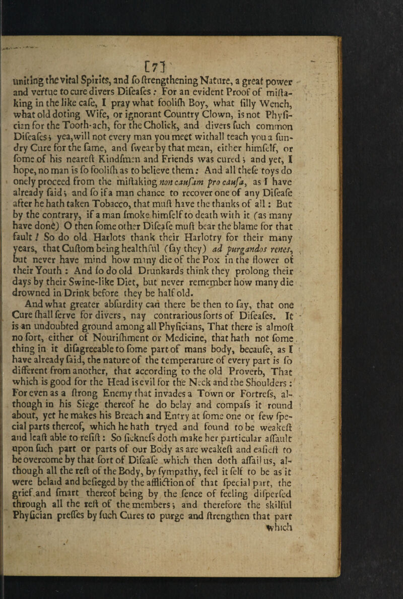 uniting the vital Spirits, and fo (lengthening Nature, a great power - and vertue to cure divers Difeafes; For an evident Proof of mifta- king in the like cafe, I pray what foolifh Boy, what (illy Wench, what old doting Wife, or ignorant Country Clown, is not Phyfi- cian for the Tooth*ach, for theCholick, and divers fuch common Difeafes? yea,will not every man you meet withall teach you a fun* dry Cure for the fame, and (wear by that mean, either himfelf, or fome of his neared Kindfmen and Friends was cured > and yet, l hope, no man is fo fool ifh as to believe them; And all thefe toys do onely proceed from the miftaking non caitfam pro cunfa > as I have already faid? and fo if a man chance to recover one of any Difeafe after he hath taken Tobacco, that mud have the thanks of all: But by the contrary, if a man fmoke himfelf to death with it fas many have don£) O then fome other Difeafe mud bear the blame for that j fault / So do old Harlots thank their Harlotry for their many years, that Cuftom being healthful (fay they) ad purgandos renes^ \ but never have mind how mmy die of the Pox in the flower of their Youth: And (o do old Drunkards think they prolong their days by their Swine-like Diet, but never remember how many die drowned in Drink before they be half old. And what greater abfurdity can there be then to fay, that one 1 !; Cure (hall ferve for divers, nay contrarious forts of Difeafes. It - is an undoubted ground among all Phyficians, That there is almoft no fort, either of Nourifhment or Medicine, that hath not fome thing in it difagreeable to fome part of mans body, becaufe, as I ? have already faid, the nature of the temperature of every part is fo different from another, that according to the old Proverb, That ;j which is good for the Head is evil for the Neck and the Shoulders: For even as a flrong Enemy that invades a Town or Fortrefs, al- * though in his Siege thereof he do belay and compafs it round : about, yet he makes his Breach and Entry at fome one or few (pe¬ dal parts thereof, which he hath tryed and found to be weakeft and leaft able to refift: So (icknefs doth make her particular affault upon (uch part or parts of our Body as are weakeft and eafidi to be overcome by that fort of Difeafe which then doth afTaifus, aN though all the reft of the Body, by fympathy, feel it (elf to be as it were belaid and befieged by the afflidion of that fpecialpirt, the thereof being by the fence of feeling difperfed through all the reft of the members *, and therefore the skilful Phyfician prefles by fuch Cures to purge and ftrengthen that part which