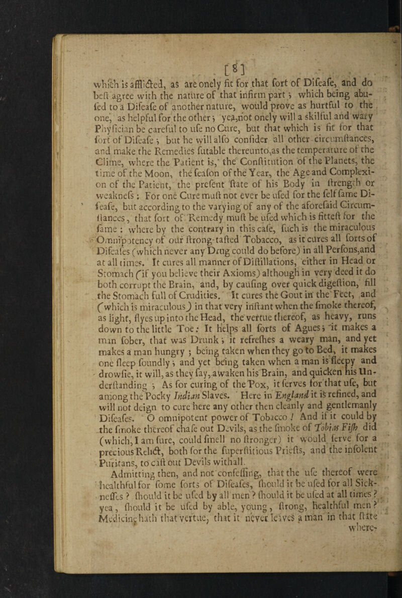 - _ . ... . [8] - : . which is affli&ed, as areonely fit for that fort of Difeafe, and do befi agree with the nature of that infirm part > which being abu- fed to a Difeafe of another nature, would prove as hurtful to the one, as helpful for the other > yea,not onely will a skilful and wary Phyfician be careful to ufe no Cure, but that which is fit for that fort of Difeafe *, but he willalfo confider all other circumftances, and make the Remedies futable thereunto,as the temperature of the Clime, where the Patient is,* the Conftitution of the Planets, the time of the Moon, the feafon of the Year, the Age and Complexi¬ on cf the Patient, the prefent Rate of his Body in firengrh or weaknefs; For one Cure mufi not ever be ufed for the felf fame Di¬ feafe, but according to the varying of any of the aforefaid Gircum- flances, that fort of Remedy mufi be ufed which is fitteft for the fame : where by the contrary in this cafe, fuch is the miraculous - Omnipotency of our firong-tafted Tobacco, as it cures all forts of Difeafes (which never any Drug could do before) in all Perfons,and at all times. It cures all manner of Diftillations, either in Head or Stomach f if you believe their Axioms) although in very deed it do both corrupt the Brain, and, by caufing over quick digeftion, fill the Stomach full of Crudities. It cures the Gout in the Feet, and Cwhich is miraculous^) in that very infiant when the fmoke thereof, as iight, flyes up into the Head, the vertue thereof, as heavy, runs down to the little Toe: It helps all forts of Agues jit makes a man fober, that was Drunk *> it refrefiies a weary man, and yet makes a man hungry ; being taken when they go to Bed, it makes one fleep foundly •, and yet being taken when a man is fieepy and • drowfie, it will, as they fay, awaken his Brain, and quicken his Un- derftanding *, As for curing of the Pox, itferves tor that ufe, but among the Pocky Indian Slaves. Here in England it i5 refined, and will not deign to cure here any other then cleanly and gentlemanly Difeafes. O omnipotent power of Tobacco J And if it could by the fmoke thereof chafe out Devils, as the fmoke of ‘fobias Fijh did (which,I am fure, could finell nofironger) it would ferve for a precious Relief, both for the fuperfiitious Priefis, and the infolent ■« Puritans, to caft out Devils withall. Admitting then, and not confeffirig, that the ufe thereof were : healthful for fome forts of Difeafes, (hould irbeufed for all Sick¬ ness ? (hould it be ufed by all men ? fhould it be ufed at all times ? yea, (hould it be ufed by able, young, firong, healthful men > Medicine hath that vertue, that it never leaves a man in that (Hte where?