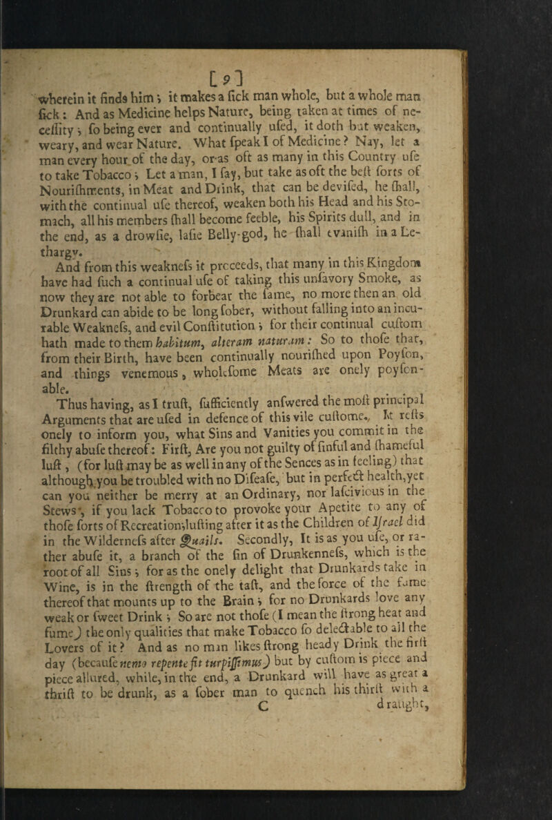 191 therein it finds him > it makes a Tick man whole, but a whole man fick : And as Medicine helps Nature, being taken at times of ne- cdlity* fo being ever and continually ufed, it doth bat weaken, weary, and wear Nature. What fpeak I of Medicine ? Nay, let a man every hour of the day, oras oft as many in this Country ufe to take Tobacco * Let a man, I fay, but take as oft the be# forts of Nourifhments, in Meat and Drink, that can be devifed, he (half, with the continual ufe thereof, weaken both his Head and his Sto¬ mach, all his members (hall become feeble, his Spirits dull, and in the end, as a drowfie, lafie Belly-god, he (hall tvanilh in a Le¬ thargy And from this weaknefs it proceeds, that many in this Kingdom have had fuch a continual ufe of taking this unfavory Smoke, as now they are not able to forbear the fame, no more then an old Drunkard can abide to be long fober, without falling into an incu¬ rable Weaknefs, and evil Conftitution > for their continual ciutom hath made to them babitttm, alteram naturam: So to thole char, from their Birth, have been continually nourifhed upon Poylon, and things venemous, whokfome Meats are onely poyTen¬ able. ' V .... Thus having, as I truft, (ufficiently anfwered the moil principal Arguments that are ufed in defence of this vile cuftomc., ht rcils onely to inform you, what Sins and Vanities you commit in the filthy abufe thereof : Firft, Are you not guilty of [inful and (hameiui luff, (for luft may be as well in any of the Sences as in feeling) that although you be troubled with no Difeafe, but in perfetd: health,yet can you neither be merry at an Ordinary, nor lafeivious in the Stews', if you lack Tobacco to provoke your Apetite to any of thofe forts of Recreatiomlufting after it as the Children of IJracl did in the Wildernefs after Grails* Secondly, It is as you ufe, or ra¬ ther abufe it, a branch of the fin of Drunkennefs, which is the root of all Sinsi for as the onely delight that Drunkards take in Wine, is in the (Length of the taft, and the force of the fame thereof that mounts up to the Brain > for no Drunkards love any weak or fweet Drink » So are not thofe (I mean the ftrong heat and fumej the only qualities that make Tobacco fo deledfable to ail the Lovers of it ? And as no man likes ftrong heady Drink the hrft day (becauknemo repentefit turf iflimus) but by cuftomis piece and piece allured, while, in the end, a Drunkard will have as great a thrift to be drunk, as a fober man to quench his thirft with a C draught.