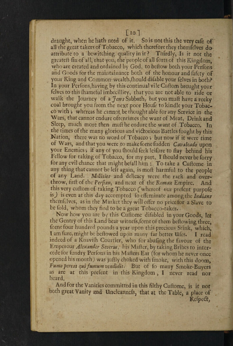 , [lol draught, when he hath need of it. So is not this the very cafe of all the great takers of Tobacco, which therefore they themfelves do attribute to a bewitching quality in it? Thirdly, Is it not the greateft fin of all, that you, the peopleof all forts of this Kingdom, who are created and ordained by God, to bellow both your Perfons and Goods for the maintainance both of the honour andfafety of your King and Common- wealth,fhould difable your felves in both? In your Perfons,having by this continual vileCuftom brought your felves to this fhameful imbecillity, that you are not able to ride or walk the Journey of a Jews Sabbath, but you muff have a reeky coal brought you from the next poor Houfe to kindle your Tobac¬ co with > whereas he cannot be thought able lor any Service in the Wars, that cannot endure oftentimes the want of Meat, Drink and Sleep, much more then mull he endure the want of Tobacco. In the times of the many glorious and vi&orious Battles fought by this Nation, there was no word of Tobacco •, but now if it were time of Wars, and that you were to make fome fudden Cavalcado upon your Enemies i if any ot you fhould feek leifure to ftay behind his Fellow for taking of Tobacco, for my part, I fhould never be forry for any evil chance that might befall him : To take a Cuftome. in any thing that cannot be left again, is moft harmful to the people of any Land, Mollities and delicacy were the rick and over¬ throw, firft of the Perfiari, and next of the Roman Empire. And this very cuftomof taking Tobacco ('whereof ©ur prefent purpofe isj is even at this day accompted fo effeminate among the Indians themfelves, as in the Market they will offer no price tor a Slave to be fold, whom they find to be a great Tobacco-taker, f - Now how you are by this Cuftome difabled in your Goods, let the Gentry of this Land bear witnefs,fomeol them bellowing three, fome four hundred pounds a year upon this precious Srink, which, I am fure, might be beftowed upon rmny far better Ufes. I read indeed of a Knavifh Courtier, who fcrabufingthe favour of the Emperour Alexander Severn*, his Mailer, by taking Bribes to inter¬ cede for (undry Perfons in his Mafters Ear (for whom he never once opened his mouth) was juftly choked with fmoke, with this doom, Fumopereat qui fumum vendidit. But of fo many Smoke-Buyers as are at this prefent in this Kingdom, I never read nor heard. And for the Vanities committed in this filthy Cuftome, is it not both great Vanity and Uncleannefs, that at the Table, a place of