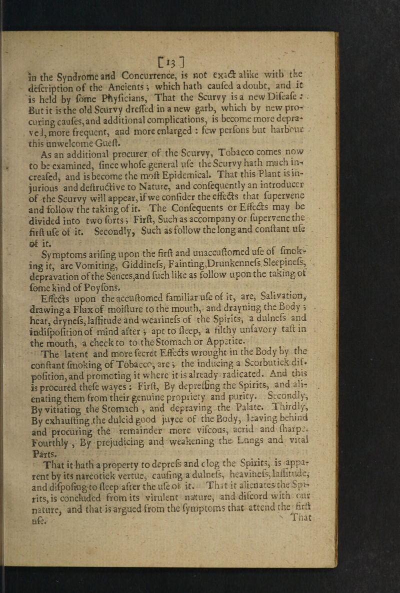 in the Syndrome and Concurrence, is not exa& alike with the defcription of the Ancients ^ which hath caufed a doubt, and it is held by fome Phyficians, That the Scurvy is a newDifeafe; • But it is the old Scurvy drefled in a new garb, which by new pro¬ curing caufes,and additional complications, is become more depra¬ ve!, more frequent, and more enlarged : few perfons but harbour this unwelcome Gueft. As an additional procurer of the Scurvy, Tobacco comes now to be examined, iince whofe general ufe the Scurvy hath much in-* creafed, and is become the moft Epidemical. That this Plant is in¬ jurious and deftru&ive to Nature, and confequently an introducer of the Scurvy will appear, if we confider the effects that fuperven^ and follow the taking of it. The Confequents or Eife&s may be divided into two forts > Firft, Such as accompany or fupervene the firft ufe of it. Secondly, Such as follow the long and conftant ufe Symptoms arifing upon the firft and unaccuftomed ufe of fmck- ing it, are Vomiting, Giddinefs, Fainting,Drunkennefs Sleepincfs, depravation of the Sences,and fuch like as follow upon the taking ok fome kind of Poy Tons. . Effects upon the accuftomed familiar ufe of it, are, Salivation, drawing a Flux of moifture to the mouth, - and drayning the Boay \ heat, dryne(s,laffitude and wearinefs of the Spirits, a dulnefs and indifpofitionof mind after v apt to fteep, a filthy unfavory taft in the mouth, a check to to the Stomach or Appetite. The latent and more fecret Effe&s wrought in the Body by the conftant fmoking of Tobacco, are > the inducing a Scorbutick diU pofition, and promoting it where it is already radicated. And this is procured thefe wayes: Firft, By depreifing the Spirits, and ali- enating them from their genuine propriety and purity. Secondly, By vitiating the Stomach , and depraving the Palate. Thirdly, By exhaufting.the dulcid good juyce of the Body, having behind and procuring the remainder more vifcous, acrid and (harpe. Fourthly , By prejudicing and weakening the. Lungs and vital Parts. That it hath a property to deprefs and clog the Spirits, is appar rent by its narcotick vertue, caufing a dulnefs, heavifiels:,lauitude, and difpofing to fleep after the ufe.of it. That it alienates cue Spi¬ rits, is concluded from its virulent nature, and diicord with our nature, and that is argued from the fymptoms that attend the firft ufe.'- ' s Th3t