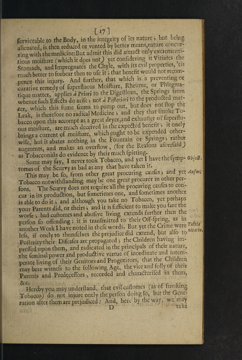 .[173 ferviceable to the Body, in the integrity of its nature, but being alienated, is then reduced or vented by better means,tiature concur- rina with the medicine:But admit this did at trad only excrementi- tious moiftute (which it does not; yet conGdenng it Vitiates the Stomach, and Impregnates the Chyle, with its evil properties, ns much better to forbear then to ufe it s that benefit would not recom- pence this injury. And further, that which is a preventing or curative remedy of fuperfluous Moifiure, Rheurne, or Phlegma- tTque matter, applies* Priori to the Digeftlons the Springs from whence fuch Effeds do arife •, not a Po/ienon to the produced m«t- ter, which this fume feems to pump out, but does no.ftop tnc Leak, is therefore no radical Medicine > and they that fmoke: To¬ bacco upon this accompt as a great dryer,and exhaufter ot fuperflu- ous moifiure, are much deceived in the expeded benefits* onely brings a current of moifiure, which ought to be expanded ot er wife' but it abates nothing in the Fountain or Springs, rather augments, and makes an overflow, (for the Reafons aforefaid; as Tobacconifts do evidence by their much ipitung. Some may fay, I never took Tobacco, and yet I have the fymp- 0»,<* tomes of the Scurvy as bad as any that have taken it. This may be fo, from other great procuring caufesi and yet Anfw. Tobacco notwithftanding may be one great procurer in other per- fons The Scurvy does not require all the procuring caules to con¬ cur in its produdion, but fometimes one, andfometimes anotner is able to do it s and although you take no Tobacco, yet perhaps your Parents did, or theirss and it is fufhcient to make you tare the worfe v bad cuftomes and abufive living extends farther then the petfon fo offending : it is tranfmitted to their Offspring, as in another Work I have noted in thefe words. But yet the Crime were lefs if onely to themfelves the prejudice did extend, but. alio to Pofterity their Difeafes are propagated •> the Children naving preifed upon them, and radicated in the principals oi their nature, the feminalpower and produ&ive vertue of inordinate and intem¬ perate living of their Genitors and Progenitors, that the Children may bear witnefs to the following Age, the vice and folly ot their Parents and PredecefTorsrecorded and charadforned m them, Hereby you may underhand, that evil cuftomes (as of fmoking Tobacco) do not injure onely the perfon doing fo, out t le Gene¬ ration after them are prejudiced: And, here by the way, we may