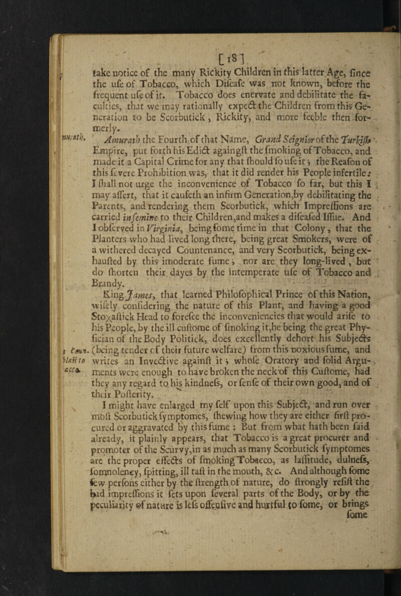 , ^81. . . take notice of the many Ric'kjty Children in this latter Age, fince the ufe of Tobacco, which Difeafe was not known, before the frequent ufe of it. Tobacco does enervate and debilitate the fa- cukies, that we may rationally expert the Children from this Ge¬ neration to be Scorbutick, Rickity, and more feeble then Tor- - merly. mh. Amuratb the Fourth of that Name, Grand Seignior of the ‘Turlqjh Empire, put forth his Edid againgft the fmoking of Tobacco, and made it a Capital Crime for any that fbould fo ufe it > the Reafon of this ft.vere Prohibition was, that it did render his People infertile.* J fhall not urge the inconvenience of Tobacco fo far, but this I \ may aflert, that it caufeth an infirm Generation,by debilitating the . Parents, and rendering them Scorbutick, which Impreffions are carried infemine to their Children,and makes a difeafed IiTue. And I obferved in Virginia, being fome time in that Colony, that the Planters who had lived long there, being great Smokers, were of a withered decayed Countenance, and very Scorbutick, being ex- haufted by this imoderate fume > nor are they long-lived , but do (horten their dayes by the intemperate ufe of Tobacco and Brandy, King James, that learned Philofophical Prince of this Nation, wifely confidering the nature of this Plant, and having a good Stoxaftick Head to forefee the inconveniencies that would arife to * his People, by the ill cuftome of fmoking it,he being the great Phy- fician of the Body Politick, does excellently dehort his Subje&s tmn. (being tender cf their future welfare) from this noxious fume, and tit to writes an Inve&ive againft it * whofe Oratory and folid Argu- acc*. ments were enough to have broken the neck of this Cuflome, had they any regard to his kindnefs, or fenfe of their own good, and of their Pofterity* . - * I might have enlarged my felf upon this Subject, and run over moil Scorbutick fymptomes, (hewing how they are either firft pro¬ cured or aggravated by this fume : But from what hath been faid already, it plainly appears, that Tobacco is a great procurer and promoter of the Scurvy,in as much as many Scorbutick fymptomes are the proper effe&s of fmoking Tobacco, as latitude, dulnefs, iomnoleney, fpitting, ill taft in the rnouth, & c. And although fome few perfons either by the (Irength of nature, do ftrongly refift the bid impreflions it fets upon feveral parts of the Body, or by the peculiarity ©f nature is lefs offeufive and hurtful Co fome, or brings fome .<■ v*