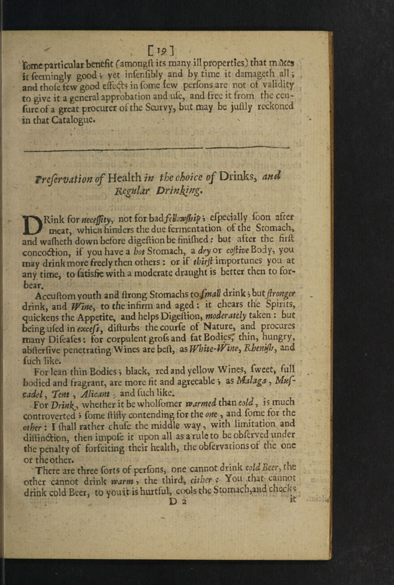 ^ . CJp] > ' tome particular benefit famongfl its many ill properties) that mikes it feemingly good s yet infenfibly and by time it damageth all ; , and thole few good effects in fome few perfons are not of validity to give it a general approbation and ufe, and free it from the cen- fare of a great procurer of the Scurvy, but may be juftly reckoned in that Catalogue. Prefervation of Health in the choice of Drinks, and Regular Drinking, •*. i , , i i j i DRink for neceftty, not for bzdfeUowfiip i efpecially foon after meat, which hinders the due fermentation of the Stomach, and wafheth down before digeflion be finifhed: but after the firft concodfion, if you have a hot Stomach, a dry ox cofitve Body, you may drink more freely then others: or if importunes you at any time, to fatisfie with a moderate draught is better then to for¬ bear. Accuflom youth and firong Stomachs tofmall drink , but (Ironger drink, and Wine, to the infirm and aged: it chears the Spirits, quickens the Appetite, and helps Digeflion, moderately taken : but being ufed in excefs, diflurbs thecourfe of Nature, and procures many Difeafes: for corpulent grofs and fat Bodies, thin, hungry, abflerfive penetrating Wines are bed, as White-Wine^ Rbenijl}-, and fuch like. For lean thin Bodies*, black, red and yellow Wines, lweet, full bodied and fragrant, are more fit and agreeable *, as Malaga, Mttf- cadel, Tent, Alicant * and fuch like. For Drinks whether it be wholfomer warmed than cold, is much controverted ? fome flifly contending for the one , and fome for the other: I (hall rather chufe the middle way, with limitation and diflindfion, then impofe it upon all as a rule to be obferved under the penalty of forfeiting their health, the obfervationsof the one or theother. , There are three forts of perfons, one cannot drink cold Beer, the other cannot drink warm, the third, cither : You that cannot drink cold Beer, to youit is hurtful, cools the StomaCii,and checks D 2 it •)