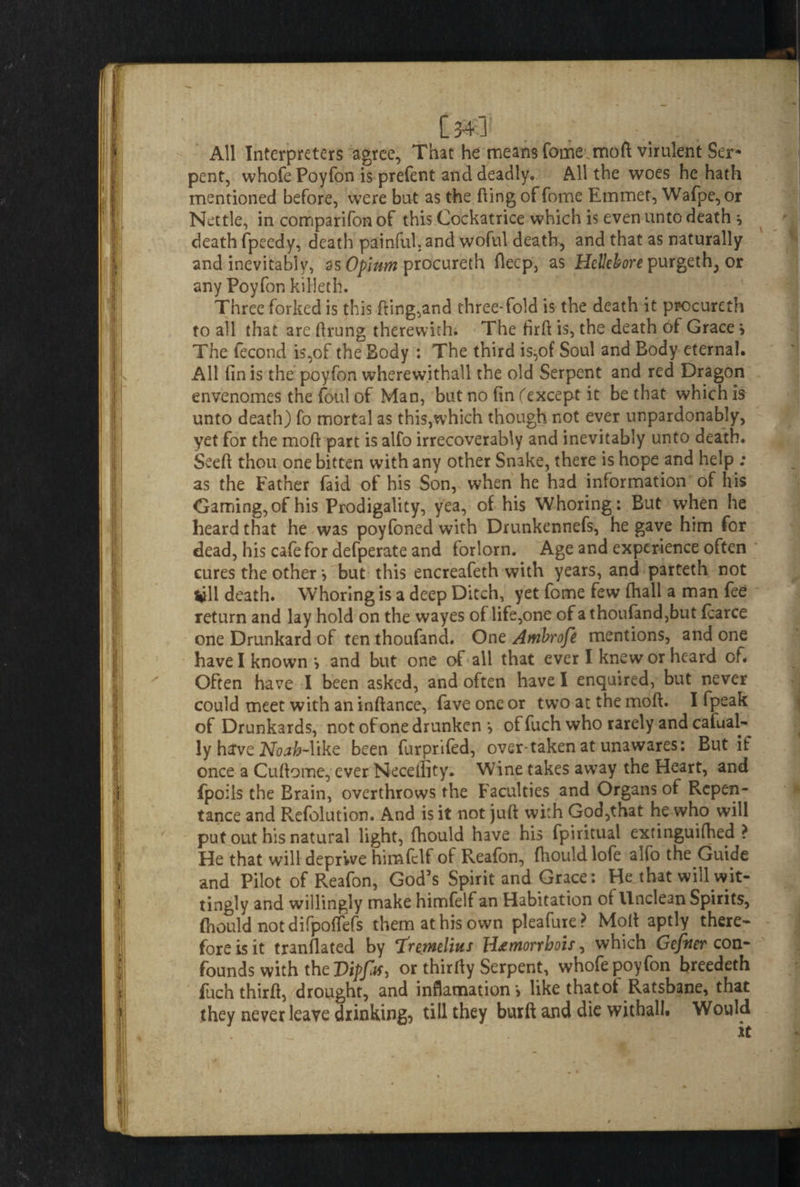 All Interpreters agree. That he meansTome moft virulent Ser¬ pent, whofe Poyfon is prefent and deadly. All the woes he hath mentioned before, were but as the fling offorne Emmet, Wafpe, or Nettle, in comparifon of this Cockatrice which is even unto death s death fpeedy, death painful, and woful death, and that as naturally and inevitably, as Opium procureth deep, as Hellebore purgeth, or any Poyfon killeth. Three forked is this fling,and three-fold is the death it procureth to all that are ftrung therewith. The firft is, the death of Grace > The fecond is,of the Body : The third is,of Soul and Body eternal. All fin is the poyfon wherew.ithall the old Serpent and red Dragon envenomes the foul of Man, but no fin fexcept it be that which is unto death) fo mortal as this,which though not ever unpardonably, yet for the mod part is alfo irrecoverably and inevitably unto death. Seed thou one bitten with any other Snake, there is hope and help ; as the Father faid of his Son, when he had information of his Gaming, of his Prodigality, yea, of his Whoring: But when he heard that he was poyfoned with Drunkennefs, he gave him for dead, his cafe for defperate and forlorn. Age and experience often cures the other j but this encreafeth with years, and parteth not till death. Whoring is a deep Ditch, yet fome few (hall a man fee return and lay hold on the wayes of life,one of athoufand,but fcarce one Drunkard of ten thoufand. One Ambrofe mentions, and one have I known > and but one of all that ever I knew or heard of. Often have I been asked, and often have I enquired, but never could meet with an inftance, faveoncor two at the mod. I fpeak of Drunkards, not of one drunken *, of fuch who rarely and cafual- ly have Noab-Mke been furprifed, over taken at unawares: But if once a Cuftomc, ever Neceffity. Wine takes away the Heart, and fpoils the Brain, overthrows the Faculties and Organs of Repen¬ tance and Refolution. And is it not juft wkh God,that he who will put out his natural light, fhould have his fpiritual exfinguiftied ? He that will deprive himfclf of Reafon, fhould lofe alfo the Guide and Pilot of Reafon, God’s Spirit and Grace: He that will wit¬ tingly and willingly make himfelf an Habitation of Unclean Spirits, fhould not difpoflefs them at his own pleafure? Molt aptly there¬ fore is it tranflated by Iremelms Hjemorrbois, which Gefner con¬ founds with the Dipfa) or thirUy Serpent, whofe poyfon breedeth fuch thirft, drought, and inflamationj like that of Ratsbane, that they never leave drinking, till they buift ajid die withall* Would