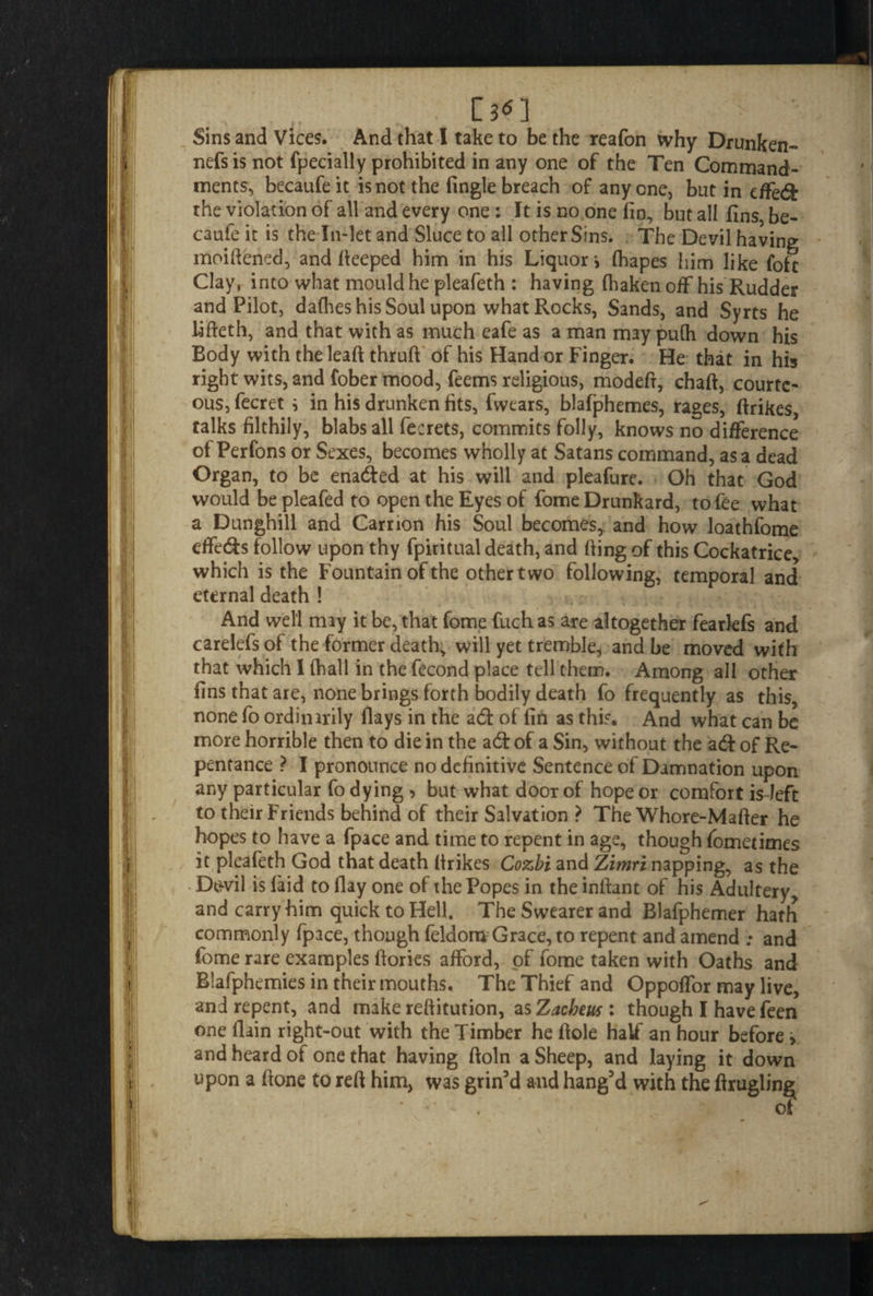 C3<n Sins and Vices. And that I take to be the reafon why Drunken- nefs is not fpecially prohibited in any one of the Ten Command¬ ments, becaufeit is not the (ingle breach of anyone, but in effedfc the violation of all and every one: It is no one (in, but all (ins be- caufe it is the In-let and Sluce to all other Sins. The Devil having moiftened, and fteeped him in his Liquorj (hapes him like foft Clay, into what mould he pleafeth : having (haken off his Rudder and Pilot, dafhes his Soul upon what Rocks, Sands, and Syrts he bfteth, and that with as much eafe as a man may pu(h down his Body with the lead thruft of his Hand or Finger. He that in his right wits, and fober mood, feems religious, modeft, chart, courte¬ ous, fecret i in his drunken fits, fwears, blafphemes, rages, rtrikes, talks filthily, blabs all fecrets, commits folly, knows no difference of Perfons or Sexes, becomes wholly at Satans command, as a dead Organ, to be enadfed at his will and pleafure. Oh that God would be pleafed to open the Eyes of fome Drunkard, to fee what a Dunghill and Carrion his Soul becomes, and how loathfome effeds follow upon thy fpiritual death, and fiing of this Cockatrice, which is the Fountain of the other two following, temporal and eternal death ! And well miy it be, that fome fuch as are altogether fearlefs and carelefs of the former death, will yet tremble, and be moved with that which I (hall in the fecond place tell them. Among all other fins that are, none brings forth bodily death fo frequently as this, none fo ordinirily (lays in the a6t of fin as this. And what can be more horrible then to die in the a6k of a Sin, without the adf of Re¬ pentance ? I pronounce no definitive Sentence of Damnation upon any particular fo dying , but what door of hope or comfort is left to their Friends behind of their Salvation ? The Whore-Mafter he hopes to have a fpace and time to repent in age, though (ometimes it pleafeth God that death (trikes Cozbi and Zimri napping, as the Dcwil is (aid to (lay one of the Popes in the inrtant of his Adultery and carry him quick to Hell. The Swearer and Blafphemer hath commonly fpace, though feldom Grace, to repent and amend ; and fome rare examples (lories afford, of fome taken with Oaths and Blafphemies in their mouths. The Thief and Oppoffor may live, and repent, and make reftitution, as Zacbeus : though I have feen one llain right-out with the Timber he dole half an hour before > and heard of one that having ftoln a Sheep, and laying it down upon a (tone to reft him, was grin’d and hang’d with the ftruglin^ of
