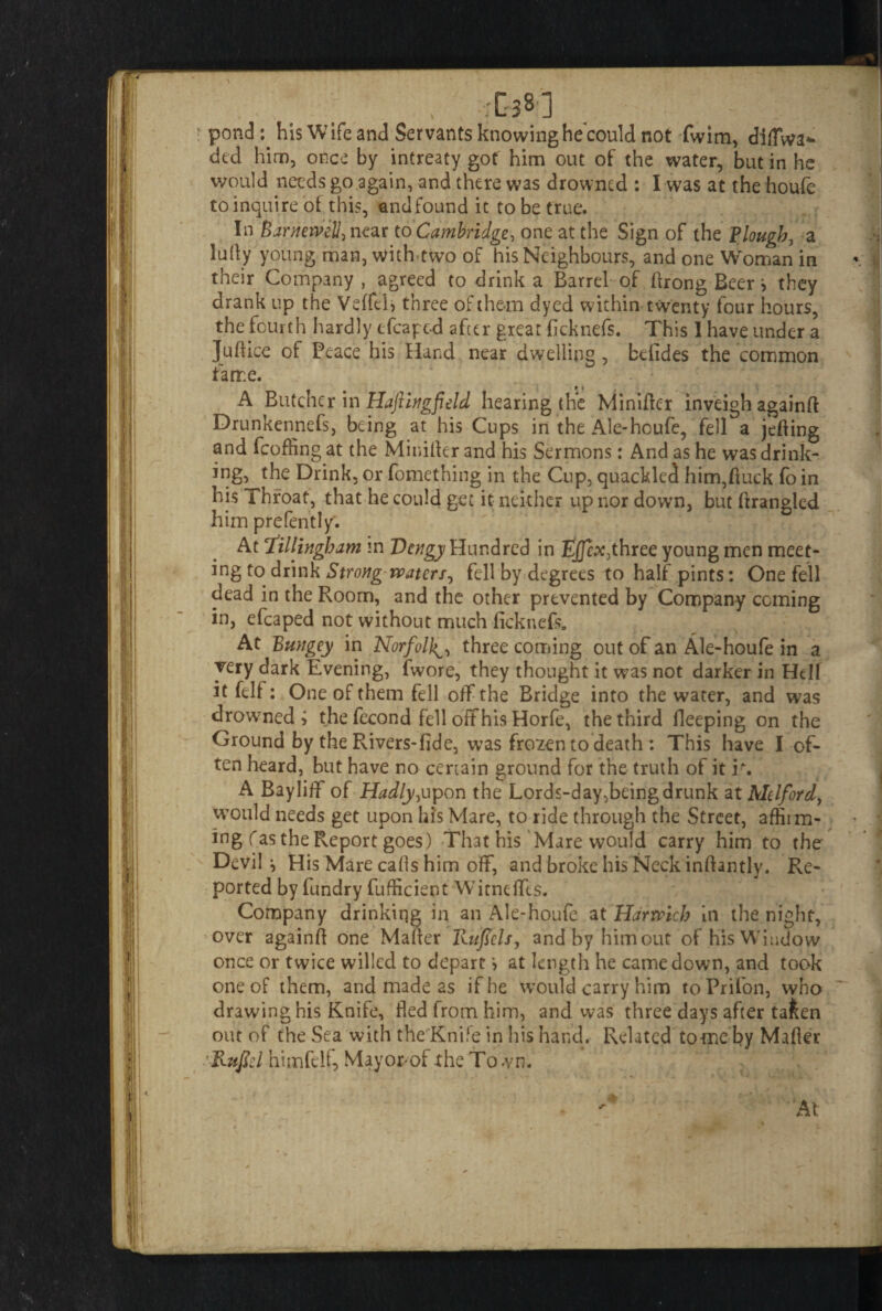 -J pond: his Wife and Servants knowing he could not fwim, cMWa* dtd him, once by intreaty got him out of the water, but in he would needs go again, and there was drowned : I was at the houfe to inquire of this, and found it to be true. In Barneivell, near to Cambridge, one at the Sign of the Plough, a ludy young man, with two of his Neighbours, and one Woman in their Company , agreed to drink a Barrel of Arong Beer > they drank up the VeffeB three of them dyed within twenty four hours, the fourth hardly efcapcd after great ficknefs. This I have under a Juftice of Peace his Hand near dwelling , bdides the common tame. A Butcher in Hajiingfield hearing the Minifter inveigh againft Drunkennefs, being at his Cups in the Ale-houfe, fell a jefling and fcoffing at the Minifter and his Sermons: And as he was drink¬ ing, the Drink, or fomething in the Cup, quackled him,duck fo in his Throat, that he could get it neither up nor down, but ftrangled him prefently. At Dillingham m Dcngy Hundred in Ejfcx,thrcc young men meet¬ ing to drink Strong waters, fell by degrees to half pints: One fell dead in the Room, and the other prevented by Company coming in, efcaped not without much ficknefs. At Bungey in Norfolk^ three coming out of an Ale-houfe in a very dark Evening, (wore, they thought it was not darker in Hell it felf: One of them fell off the Bridge into the water, and was drowned? the fecond fell off his Horfe, the third fleeping on the Ground by the Rivers-fide, was frozen to death : This have I of¬ ten heard, but have no certain ground for the truth of it i\ A Bayliff of Hadly, upon the Lords-day, being drunk zXMdford, would needs get upon his Mare, to ride through the Street, affii ril¬ ing fas the Report goes) That his Mare would carry him to the Devil ^ His Mare calls him off, and broke his Neck inftantly. Re¬ ported by fundry fufficient WTitneffis. Company drinkiqg in an Ale-houfe at Harwich in the night, over againft one Mafter Rufids, andbyhimout of his Window once or twice willed to depart ? at length he came down, and took one of them, and made as if he would carry him toPrifon, who drawing his Knife, fled from him, and was three days after ta&en out of the Sea with the Knife in his hand. Related tome by Mafler Ritficl himfelf, Mayorof the Town.