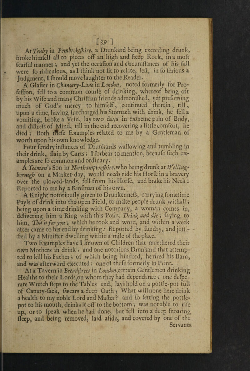 LSP 1 AtTenbym Pembrokefhire, a Drunkard being exceeding drunk, broke him£elf all to pieces off an high and fteep Rock, in a molt fearful manner and yet the occafion and circumltances of his fall were fo ridiculous, as I think not fit.to relate, left, in fo ferious a Judgment, I (hould move laughter to the Reader. A Glafier in Chantry-Lane in London, noted formerly for Pro- feftion, fell to a common courfe of drinking, whereof being oft by his Wife and many Chriftian friends admonifhed, yet prefuming much of God’s mercy to himfelf, continued therein, till, upon 3 time, having furcharged his Stomach with drink, he fella vomiting, broke a Vein, lay two days in extreme pain of Body, and diftrefs of Mind, till in the end recovering a little comfort, he died : Both tflefe Examples related to me by a Gentleman of worth upon his own knowledge. Four fund ry in fiances of Drunkards wallowing and tumbling in their drink, flam by Carts > I forbear to mention, becaufe fuch ex¬ amples are fo common and ordinary. A Yeoman s Son in North amponjh ire,who being drunk at IFelling* borough on a Market*day, would needs ride his Horfe in a bravery over the plowed-lands, fell from his Horfe, and brake his Neck.; Reported to me by a Kinfman of his own. A Knight notorioufly given to Drunkennefs, carrying fometime PayJs of drink into the open Field, to make people drunk withall \ being upon a timedrinking with Company, a woman comes in, delivering him a Ring with this Polie, DrinJ{ and die\ faying to him, Yh'ysiiforyou'') which he took and wore, and within a week after came to his end by drinking; Reported by fundry, and juftl- •fled by a Minifter dwelling within a mile of.the place. Two Examples have 1 kn'own of Children that murthered their own Mothers in drink } and one notorious Drunkard that attemp¬ ted to kill his Father > of which being hundred, he fired his Barn, and was afterward executed : one of thefe formerly in Print. At a Tavern in Breadjircet in London.,certain .Gentlemen drinking Healths to their Lords,on whom they had dependance i one defpe- rate Wretch fteps to the Tables end, lays hold on a pottle-pot full of Canary-fack, fwears a deep Oath', What will none here drink a health to my noble Lord and Mafter? and fo fetting the pottle- pot to his mouth, drinks it off to the bottom > was not able to rife up, or to fpeak when he had done, but fell into a deep fnoaring ileep, and being removed, laid afide, and covered by one of the Servants