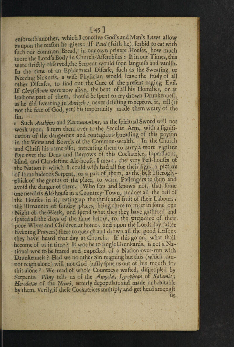 enforceth another, which I conceive God’s and Man’s Laws allouf as upon the reafon he gives: If Paul (faith he) forbid to eat with fuch our common Bread, in our own private Houfes, how much more the Lord’s Body in Church- Aflemblies : If in our Times, this were ftri&ly obferved,the Serpent would foon languid and vanifh. In the time of an Epidemical Difeafe, fuch as the Sweating or Neezing Sicknefs, a wife Phyfician would leave the ftudy of all other Difeafes, to find out the Cure of the prefent raging Evil. If Cbryfoftome were now ali ve, the bent of all his Homilies, or at leaft one part of them, Ihould be fpent to cry drown Drunkenncfs, as he did fwearing.in Antioch: never defifting to reprove it, till (if not the fear of God, yet) his imporunity made them weary of the t Such Analqms and Zanzummims, as the fpiritual Sword will not work upon, I turn them over to the Secular Arm, with a fignift- cation of the dangerous and contagiousSpreading of this poyfon in the Veins and Bowels of the Common-wealth. In the Church and Chrift his name alfo, intreating them to carry a more vigilant Eye ever the Dens and Burrows of this Cockatrice, fuperfluous, blind, and Clandeftine Ale-houfes l mean, the very Peft-houfes of the Nation > which. I could wi(h had all for their fign, a pi&ure of fome hideous Serpent, or a pair of them, as the beft Hierogly- phickof the genius of the place, to warn PafTengers to fhun and avoid the danger of them.. Who fees and knows not, that fbme one needlefs Ale-houfe in a Countrey-Town, undoes all the refiof the Houfes in it, eating up the thrift and fruit of their Labours i the ill manner of fundry places, being there to meet in fome one Night of the Week, and fpend what they they have gathered and fparcd all the days of the fame before, to the prejudice of their poor Wives and Children at home i and upon the Lords day (after Evening Prayers) there to quench and drown all the good Leftons they have heard that day at Church. If this go on, what fhall become of us in time > If woe be to fingle Drunkards, is not a Na¬ tional woe to be feared and expe&ed of a Nation over-run with Drunkennefs ? Had we no other Sin reigning but this (which can¬ not reign alone) will not God juftly fpueusout of his mouth for this alone ? We read of whole Countreys wafted, difpeopled by Serpents. Pliny tells us of the Amycl£y Lycofbron..o£ Salamis \ Herodotu* of the Neuri, utterly depopulate and made unhabitable by them. Verily,if thefe Cockatrices multiply and get head amongft us