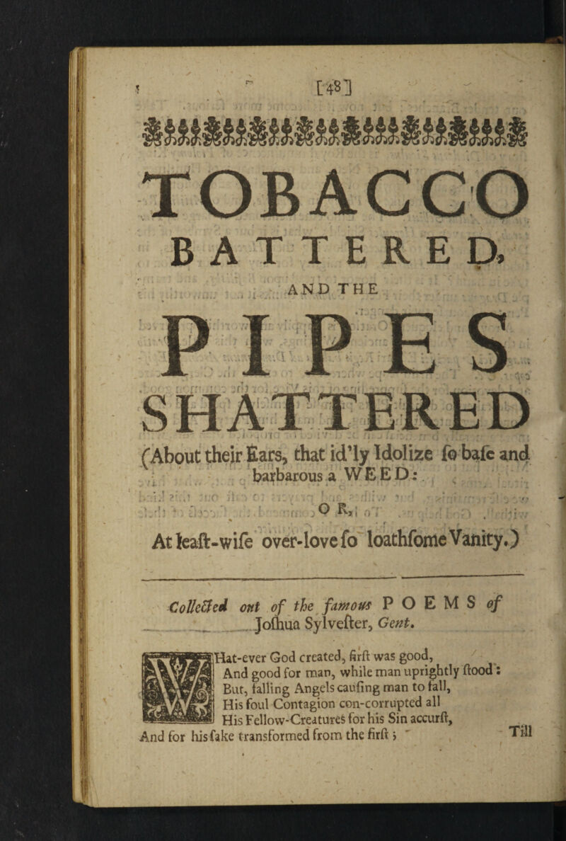 [4B3 BATTERED, AND THE • , (' U y (About their Ears, that id’ly Idolize fo bafc and barbarous a WEED: !( j i *-• • ' ■[ O Rjr i o ; • ■>;  . * * »'•••■> -* f .-•v * • f , > • t f » At fcaft-wife over-love fo loathfonie Vanity,) Collc&ed ont of the famous POEMS of .Joftnia Sylvefter, Gent. /. Hat-ever God created, firft was good, And good for man, while man uprightly flood: But, falling Angels caufing man to fall, His foul Contagion con-corrupted all His Fellow-Creatures for his Sin accurft. And for his fake transformed from the firfl > , Till