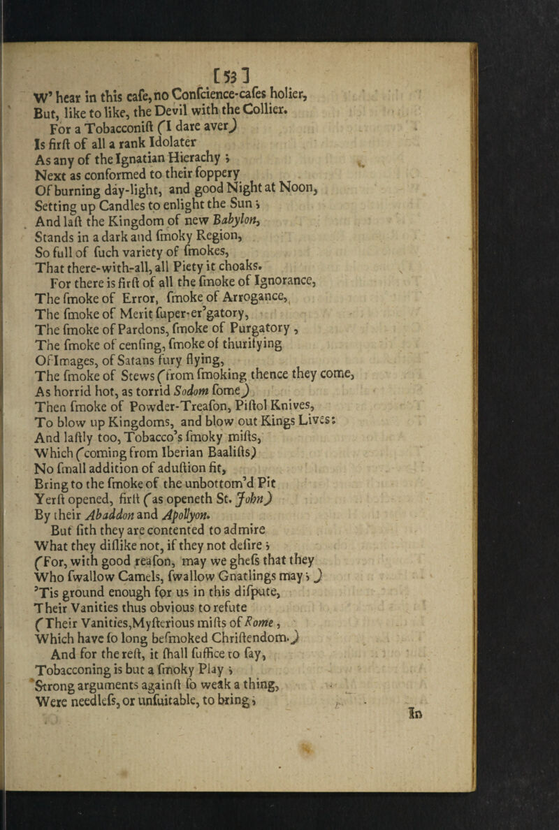 [53] W’ hear in this cafe,noConfcience-cafes holier. But, like to like, the Devil with the Collier* For a Tobacconift (I dare averj Is firftof all a rank Idolater As any of the Ignatian Hierachy y Next as conformed to their foppery Of burning day-light, and good Night at Noon, Setting up Candles to enlight the Sun > And laft the Kingdom of new Babylon, Stands in a dark and fmoky Region, So full of fuch variety of (mokes, That there-with-all, all Piety it choaks. For there is fir ft of all the fmoke of Ignorance, The fmoke of Error, fmoke of Arrogance, The fmoke of Merit fuper-er’gatory, The fmoke of Pardons, fmoke of Purgatory , The fmoke of cenling, fmoke of thurifying Of I mages, of Satans fury flying, The fmoke of Stews (from fmoking thence they cc As horrid hot, as torrid Sodom fome^) Then fmoke of Powder-Treafon, Piftol Knives, To blow up Kingdoms, and blow out Kings Lives And laftly too, Tobacco’s fmoky mills, Which (coming from Iberian Baalifts) No fmall addition of aduftion fit. Bring to the fmoke of the unbottom’d Pit Yerft opened, firft (as openeth St. John) By their Abaddon and Apollyon. But fith they are contented to admire What they diflike not, if they not defirej (For, with good reafon, may we ghefs that they Who fwallow Camels, fwallow Gnatlings may > } ?Tis ground enough for us in this difpute, Their Vanities thus obvious to refute (Their Vanities, Myfterious mills of Rome, ' Which have fo long befmoked Chriftendom.) And for the reft, it fhall fufficeto fay, Tobacconing is but a fmoky Play > Strong arguments againft fo weak a thing, Were neediefs, or unfuitable, to bring >