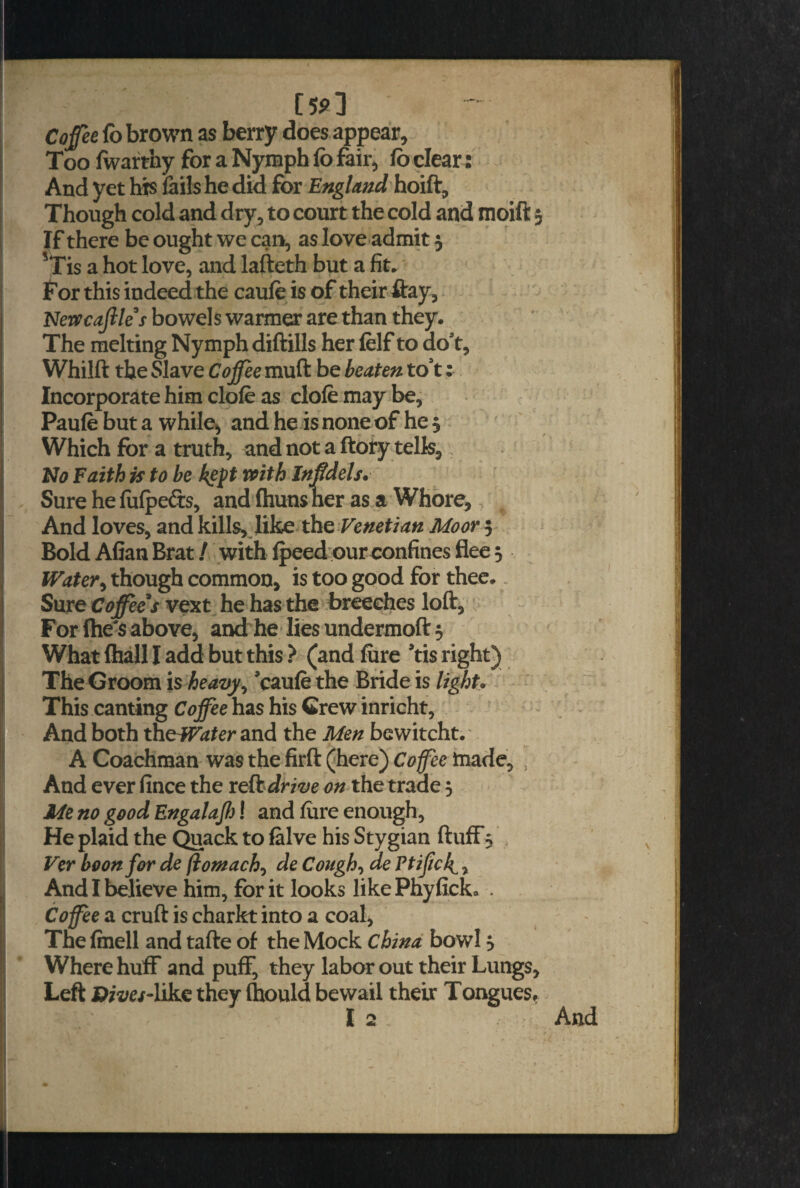 [5 9] Cofee fo brown as berry does appear. Too Iwarthy for a Nymph fo fair, fo clear: And yet hts fails he did for England hoift. Though cold and dry, to court the cold and moift If there be ought we can, as love admit 3 *Tis a hot love, and lafteth but a fit. for this indeed the caufe is of their ftay, Newcaftle’s bowels warmer are than they. The melting Nymph diftills her felf to dost, Whilft the Slave Co fee muft be beaten to’t: Incorporate him dole as dole may be, Paufe but a while, and he is none of he 3 Which for a truth, and not a ftory tells. No Faith is to be kept with Inf dels. Sure hefulpe&s, and Ihunsner as a Whore, And loves, and kills, like the Venetian Moor 5 Bold Allan Brat / with Ipeed our confines flee 5 Water, though common, is too good for thee. Sure Co fee's vext he has the breeches loft, For lhes above, and he lies undermoft 3 What lhall I add but this ? (and lure *tis right) The Groom is heavy ^ caule the Bride is light. This canting Coffee has his Grew inricht, And both theWater and the Men bewitcht. A Coachman was the firft (here) Coffee made, } And ever fince the reft drive on the trade 3 Me no good Engalafi! and lure enough, He plaid the Quack to falve his Stygian ftuff, Ver boon for de ftomach, de Cough, de Ptijick1, And I believe him, for it looks likePhyfick* . Coffee a cruft is charkt into a coal, The Imell and tafte of the Mock China bowl 3 Where huff and puff, they labor ( Left D/z/e/-like they (hould bewail mt their Lungs, their Tongues.