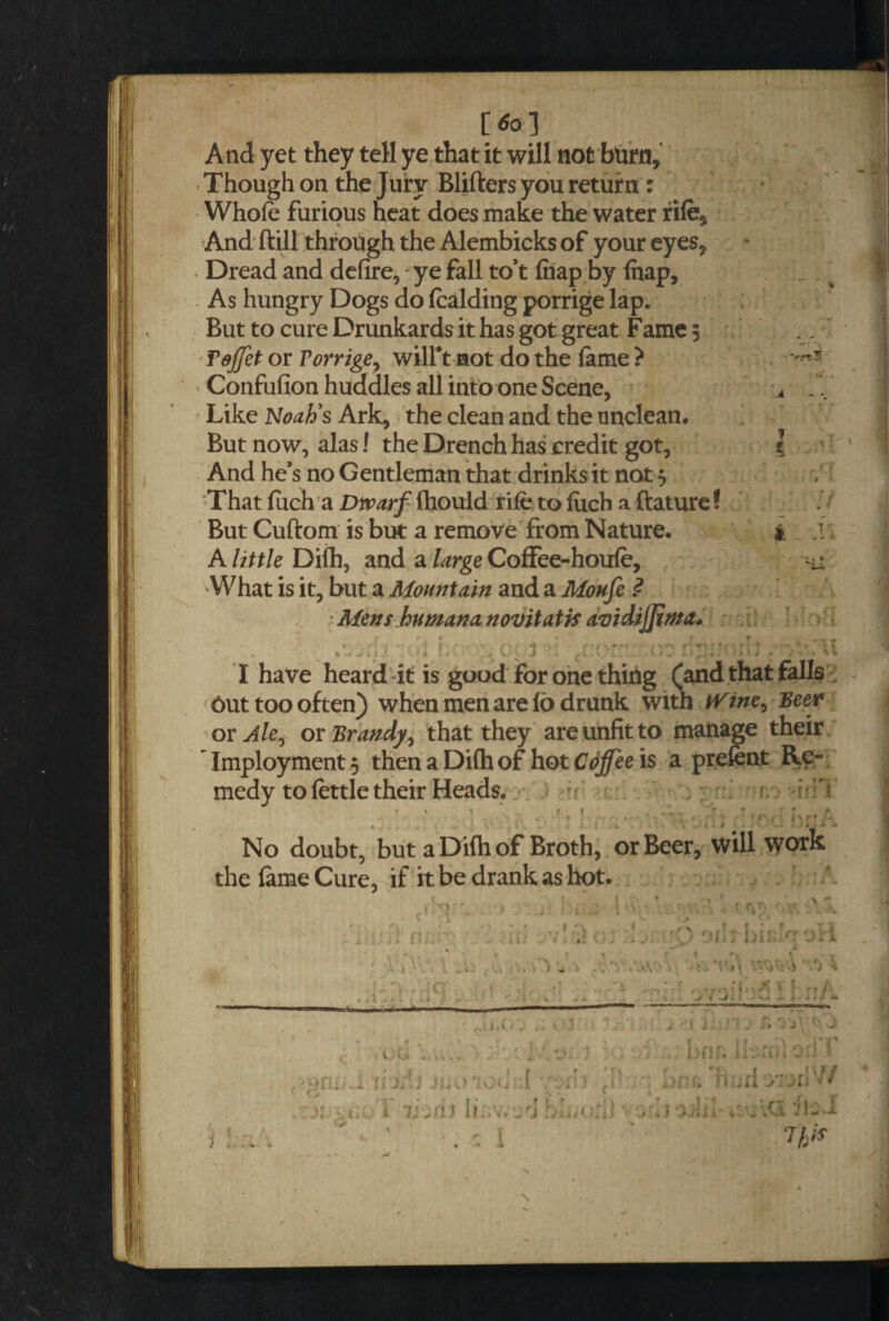 [*>] And yet they tell ye that it will not burn, > Though on the Jury Blifters you return : Whole furious heat does make the water rife$ And ftill through the Alembicks of your eyes* Dread and defire, - ye fall to’t (nap by lhap, .^ As hungry Dogs do (calding porrige lap. ; But to cure Drunkards it has got great Fame 5 Tdjfct or Torrige? wilft not do the lame ? Confufion huddles all into one Scene, * J'.. Like Noah’s Ark, the clean and the unclean. But now, alas! the Drench has credit got, I And he’s no Gentleman that drinks it not 5 That fuch a Dwarf Ihould rife to luch a ftature! But Cuftom is but a remove from Nature. £ .1 A little Difh, and a large Coffee-houle, hi What is it, but a Mountain and a Moufe ? Mens humananovitatis avidijjima. * *■ • » * „ * . ' . . I have heard it is good for one thing (and that falls Out too often) when men are Id drunk with iVine^ Beer or Ale, or Brandy, that they are unfit to manage their Tmployment} then a Dilh of hot Coffee is a prefcnt Re¬ medy to lettle their Heads. r * t . .. f r . . * ' *■ : r t ■> 1 j « t •• ; jQq iyrijr No doubt, but a Difh of Broth, or Beer, will work the lame Cure, if it be drank as hot. . 0 f • w oi\Tnin c ‘jri i + « j 1 J A , v (o .. , ,'v. ■ 5 ;KLhi !: jr'.J juo'idur.l y:i' t ct y hi i liivajd hlauril 1:. I t j: . > ;J ' J brif; a:.:iii Ori /hurtyiotiW i fci