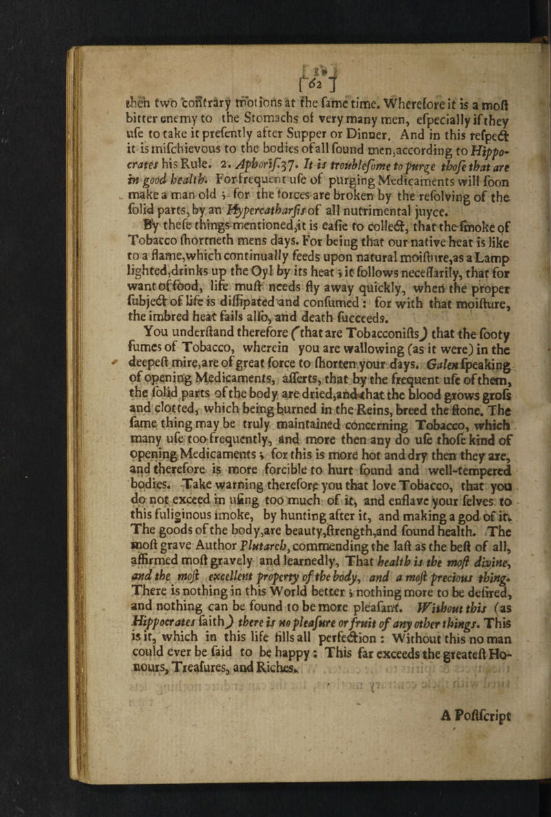 then two contrary motions at the fame time. Wherefore it is a moft bitter enemy to the Stomachs of very many men, efpecially if they ufe to take it prefently after Supper or Dinner. And in this refpedfc it istnifchievous to the bodies ofall found mcn,according to Hippo- crates his Rule. 2. Jphorif37. It is trouhlefome to purge tbofe that are in good health. Forfrcquent ufe of purging Medicaments will foon make a man old v for the forces are broken by the refolving of the folid parts, by an Hypercatharfis of all nutrimental >uyce. By thefe things mentioned,it is eafie to colled, that thefmokeof Tobacco (hortneth mens days. For being that our native heat is like to a flame,which continually feeds upon natural moifture,as a Lamp lighted,drinks up the Oyl by its heat > it follows necedarily, that for want of food, life muff needs fly away quickly, wheiithe proper fubjed of life is diffipated and confumed : for with that raoifture, the imbred heat fails alfo, and death fucceeds. You underhand therefore (that are TobacconiftsJ that the footy fumes of Tobacco, wherein you are wallowing (as it were) in the deepeft mire,are of great force to ftiorten your days. fo/e#fpeaking of opening Medicaments, afferts, that by the frequent ufe of them, the folid parts of the body are dried, anckhat the blood grows grofe and clot ted, which being burned in the Reins, breed theftone. The fame thing may be truly maintained concerning Tobacco, which many ufe too frequently, and more then any do u(e thofe kind of opening Medicaments * for this is more hot and dry then they are, and therefore is more forcible to hurt found and well-tempered bodies. Take warning therefore you that love Tobacco, that you do not exceed in ufing too much of it, and enflave your felves to this fuliginous imoke, by hunting after it, and making a god of if* The goods of the body,are beauty,ftrength,and found health. The moft grave Author Plutarch y commending the Iaft as the beft of all, affirmed moft gravely and learnedly. That health is the moft diviney and the mofi excellent property of the body, and a moft precious thing. There is nothing in this World better > nothing more to be defired, and nothing can be found to be more pleafanf. Without this (as Hippocrates faith^ there is nopleafure or fruit of any other things. This is it, which in this life fills all perfedfion : Without this no man could ever be faid to be happy: This far exceeds the greateft Ho¬ nours, Treafures, and Riches* A Poftfcript