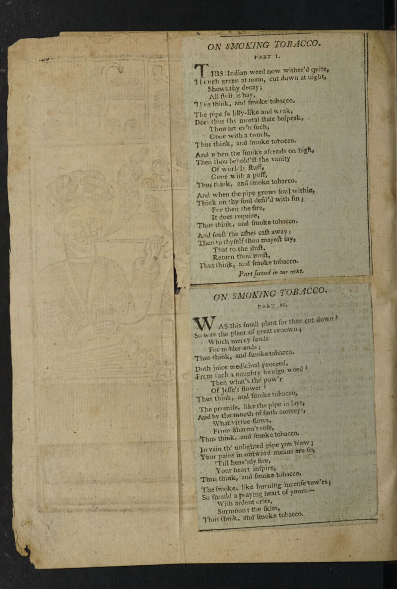1 I-art I. F Ills Indian weed now wither d quite, 1 U Vfh preen at noon, cut down at night, Shews thy decay; All fWlh is hay, q } us think, an<l fmoke tobacco. The pipe fo lilly-Hke and weak, Doe- thus thy mortal Hate befpeak, Thou art ev'n fuch, Cone with a touch, Thus think, and inioke tobacco. And when the fmoke afeends on high, Then thou behold’ft the vanity Of worldly ,, Gone with a pnlf, Thus think, and fmoke tobacco. And when the pipe grows foul within, Think on thy font defil d with fin , For then the fire, It does require, Thus think, and fmoke tobacco. And feeft the afhes call away ; Then to thyfelf then mayeft lay, That to the duft, Return thou mft, Thus think, and fmoke tobacco. Part Jecorui in our next. i —* • ON SMOKING TOBACCO. RART II. W AS this fnudl plant for th- cut down sJwus the Plant of great renown, Which mercy fends For m bler ends ; Thus think, and fmoke tobacco. Doth juice medicinal rroceed, ? Frcih fwch a naughty fmew Then what’s the pow r Th^»^,ohacT% What virtue ftov\s, From Sharon’s vote, thus think, and fmoke tobacco. Your pains m outw aro nwu 'Till heav’nly fne, Vour heart infpire. Thus think, and fmoke tobacco. The fmoke, hke horning mcen^ow rs, So fhould a praying heart of yours. With ardent ones. Surmount the fkies, mho, think, ahd fmoke tobacc .