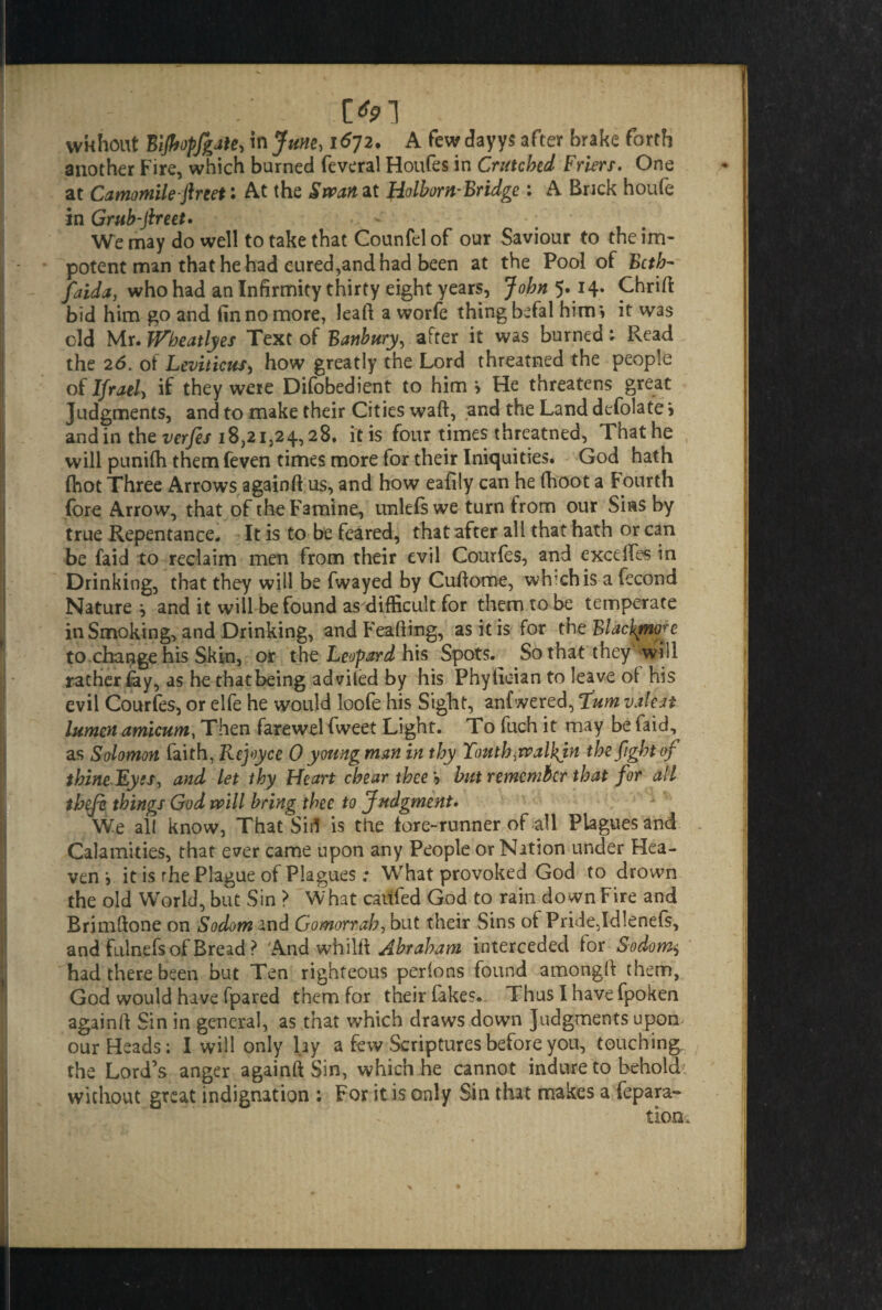 / ' Ol * wkhout Bijhopfgatejnjune, 1672. A few dayys after brake forth another Fire, which burned feveral Houfes in Crutched Friers. One at Camomile-fir eet: At the Swan at Holborn-Bridge: A Brick houfe in Grub-fireet. We may do well to take that Counfel of our Saviour to the im¬ potent man that he had cured,and had been at the Pool of Beth- faida, who had an Infirmity thirty eight years, John 5.14. Chrift bid him go and (in no more, lead a worfe thing befal him \ it was old Mr. Wheatlyes Text of Banbury, after it was burned: Read the 26. of Leviticus, how greatly the Lord threatned the people of Ifrael, if they were Difobedient to him > He threatens great Judgments, and to make their Cities waft, and the Land defolate i and in the verfes 18,21,24,28. it is four times threatned, That he will punifh them feven times more for their Iniquities. God hath (hot Three Arrows againft us, and how eafily can he (hoot a Fourth (ore Arrow, that of the Famine, unlefswe turn from our Sias by true Repentance. It is to be feared, that after all that hath or can be faid to reclaim men from their evil Courfes, and exceftes in Drinking, that they will be fwayed by Cuftome, wh’chis a fecond Nature ^ and it will be found as difficult for them to be temperate in Smoking, and Drinking, and Feafting, as it is for the Blackmore to change his Skin, or the Leopard his Spots. So that they will rather (ay, as he thatbeing advited by his Phylician to leave of his evil Courfes, or elfe he would loofe his Sight, anfwered, Yum 1latest lumen amicum, Then farewel fweet Light. To fuch it may be faid, as Solomon faith, Rejoyce 0 young man in thy Youth,rvalbjn the fight of thine JLyss, and let thy Heart chear thee *9 but remember that for all thefi things God will bring thee to Judgment. We all know, That Si>1 is the (ore-runner of all Plagues and Calamities, that ever came upon any People or Nation under Hea¬ ven i it is rhe Plague of Plagues: What provoked God to drown the old World, but Sin > What caufed God to rain down Fire and Brimftone on Sodom and Gomorrah, but their Sins of Pridejdlenefs, and fulnefs of Bread? And whil i\ Abraham interceded for Sodomy had there been but Ten righteous perlons found amongft them, God would have fpared them for their fakes.. Thus I have fpoken againft Sin in general, as that which draws down Judgments upom our Heads; I will only lay a few Scriptures before you, touching the Lord’s anger againft Sin, which he cannot indure to behold' without great indignation ; For it is only Sin that makes a repara¬ tion ^