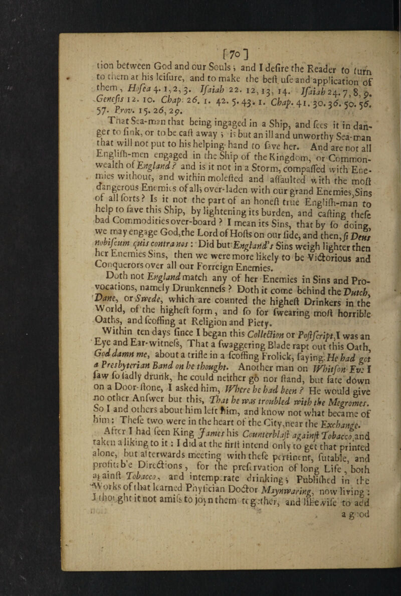 F 7o] ' • • non between God and our Souls; and I defire the Reader to (urn to them at h;s leifure, and to make the bell ufe and application of them, Hofea 4.1,2,3. 7/1^22.12,13,14. 7/^ 24.7,8, 9. .Gencjjs 12. 10. Chap. 26. 1. 42.5.431,1. Chap. 41. so. 3d. 50. sd. 57. Prov. 15.26,29. J. That Sea-man that being ingaged in a Ship, and fees it in dan- gert' link, or to be cart away i is but an ill and unworthy Sea-man that will not put to his helping- hand to five her. And are not all Enghfh-men engaged in the Ship of the Kingdom, or Common¬ wealth 01 England? and is it not in a Storm, comparted with Ene¬ mies without, and within molelled and alfaulted with the moft dangerous Enemies of alii over-laden with our grand Enemies,Sins of all forts? Is it not the part of an honeft true Englilh-man to help to lave this Ship, by lightening its burden, and calling thefc bad Commodities over-board ? I mean its Sins, that by fo doing we ™y engage God,the Lord of Holls on our fide,and then ,fiVe«s nonjeum cpis contra nos : Did bu tEngland's Sins weigh lighter then her Enemies Sins, then we were more likely to be Victorious and Conquerors over all our Forreign Enemies. Doth not England match any of her Enemies in Sins and Pro¬ vocations, namely Drunkennefs ? Doth it come behind the Dutch Dane, or Srocdc, M are counted the higheft Drinkers in the orld, of the higheft form, and fo for fvvearing moft horrible -Oaths, andfeoffingat Religion and Piety. Within ten days fince I began this CollMon or PoftfcriptJ. was an Lye and Ear- witnefs, That a fvvaggering Blade rapt out this Oath Goddamn me, about a trifle in a fcoffing Frolick, faying.He had act a Presbyterian Band on he thought. Another man on Whitfon Yv: I law foladly drunk, he could neither go nor Hand, but fate down on a Door-Hone, I asked him. Where he had been ? He would give ”0 ,othcJr A'llfvverl but That he nos troubled rnth the Megromes. So I and others about him left him, and know not what became of . I- T ,[e \Wr° wer.e in tlle heart ot the City,near the Exchange. Alter I had ieen King James h\s Countcrbhft againll Tobacco.znd rani 1: a luting to it: I did at the tirlt intend only to get that printed alone, but afterwards meeting with thefe pertinent, futable, and proht; b e Directions, for the prefirvation oflong Life, both ?ial, ard 'ntemp.rate drinking; Publiihed in the -Works of that learned Pnylician Dotftor Haynrvanng, now living: J thought it not amhs to join them together, and litre wife to add l] ■ :  a good 1