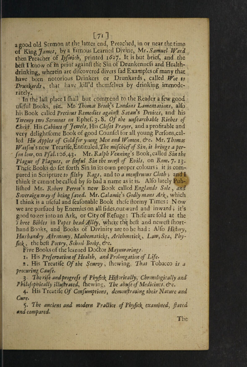 ■' . [70 a good old Sermon at the latter end, Preached, in or near the time of K\n% James, by a famous Learned Divine, Mr .Samuel Ward then Preacher of Ipfwicb, printed 1627. It is but brief, and. the beft I know of In print againft the Sin of Drunkennefs and Health- drinking, wherein are difcovered divers fad Examples of many that have been notorious Drinkers or Drunkards, called Woe to Drunkards, that have kill’d thcmfelves by drinking immode¬ rately. In the laft place I fhall but commend to the Reader a few good uftful Books, viz. Mr-Thomas Broods Londons Lamentations, alfo his Book called Precious Remedies againft Satan s Devices, and his Twenty two Sermons on Ephef. 3.8. Of the unfearcbable Riches of thrift. His Cabinet of Jewels, His Clofet Prayer, and a profitable and very delightfome Book of good Counfei for all young Perfons,cal¬ led His Apples of Gold for ymng Men and Women, &c. Mr. Thomas Watfon snew Treatife,Entituled,!rte mifehief of Sin, it brings a per- fon low, on P/^/. 106.43. Mr. Ralph Venning's Book,called Sin the Plague of PI agues, or (inful Sin the worft of Evils, on Rom• 7, 13. Thefe Books do fet forth Sin in its own proper colours i it is com¬ pared in Scripture to filthy Rags, and to a menftruous Cloth 5 and I think it cannot be called by io bad a name as it is. Alfo lately Pub- lifhed Mr. Robert Perrots new Book called Englands Sole, and Soveraign way of being faved. Mr. Calamus Godly mans Arky which I think is a ufeful and feafonable Book thefe ftormy Times: N ow we are purfued by Enemies on allfides,out ward and inward ^ it’s good to k?er into an Ark, or City of Refuge: Thefe are fold at the 7 hree Bibles in Popes head Alley, where the beft and neweft (hort- hand Books, and Books of Divinity are to be had : Alfo Hiftory, Husbandry Aftronomy, Mathematical Arithmetic}^, Law, Sea, Phy- the beft Poetry, School Books, &c. Five Books of the learned Dodfor Maynwarings. 1. H is Prefervation of Health, and Prolongation of Life• f. His Treatife Of the Scurvy> (hewing, That Tobacco is a procuring Caufe. 3 The rife andprogrefs of Phyficj^ Hijhrically, Chronologically and Philofopbically illujhated, (hewing, The abufe of Medicines, &c. 4. His Treatife Of Confumptions, demonstrating their Nature and Cure. 5. The ancient and modern Prattice of Pbyficl^ examined, ftated and compared. The