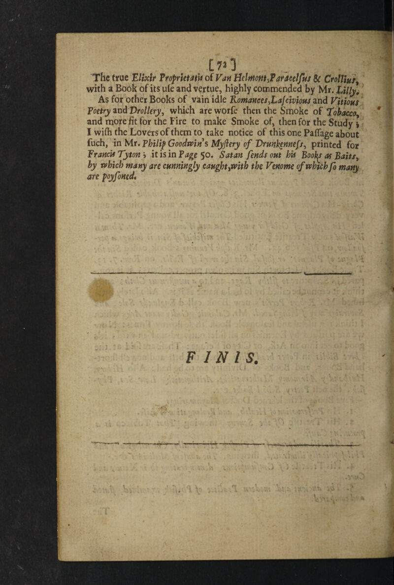 ■ f * .J§B I - > i • j.-m 170 1 ,, The true Elixir FrofrktatU of Van HdmontJ*ar<tcelfus Sc CrotUus, with a Book of its u(e and vertue, highly commended by Mr. Lilly, As for other Books of vain idle Romances^Lafcivious and Vitious Poetry and Drollery, which are worfe then the Smoke of Tobacco * and more fit for the Fire to make Smoke of, then for the Study ) I with the Lovers of them to take notice of this one Paflage about fuch, in Mr. Philip Goodwin s Myftery of Drunhennefs, printed for Francis Tyton > it is in Page 50. Satan fends out his Booty as Baitsy by which many are cunningly caught ^with the Venome of which fo many are poyfoned.