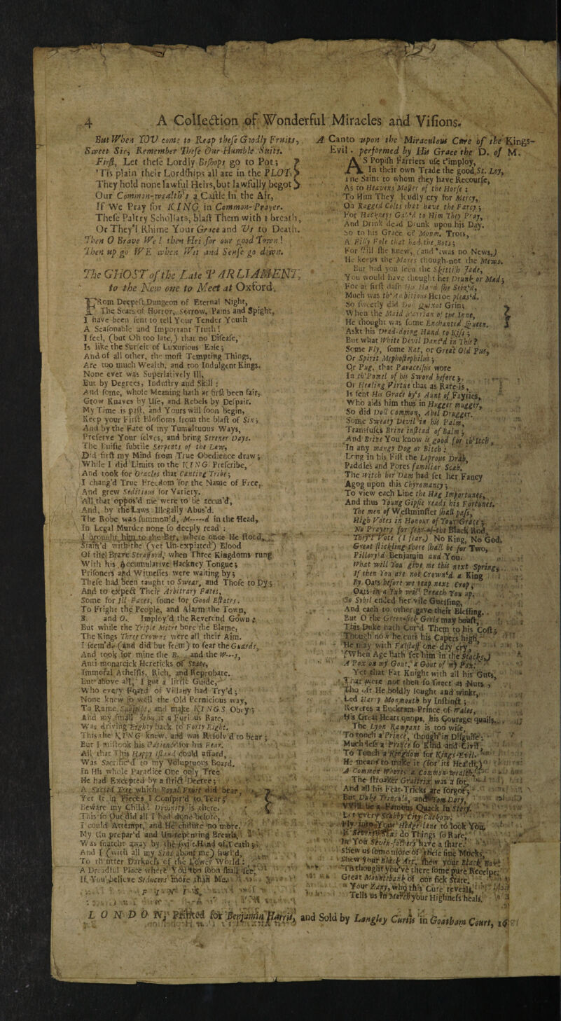 'ButWbeA TOV coin: to KfaJ> thefe Goodly FrHits- Sa>eet Sir, Rfmember Ibefe iOur Hamhle Suits, Firji, Let thefe Lordly Bi/hops go to Pot; ’Tis plain their Lordfhips all are in the PLOt^ They hold none lawful Heirs,but lawfully begot, Our Coinmsn-TvsahJy^s a Caille in the Air, If We Pray for tilNG. in Commit-Prayer, Thefe Paltry Schollats, blaft Them with i- brcatli, OrThey*! Rhime Your and Vs to Death. Ihen 0 Brave We I tbe*t Hei for our ^ood foivit! Ihen t*p go WE xx^hen Wit and Seufe go difvn. The GHOST of the Late T 4RLTJMENT, to the New one to Meet at Oxford» FRom DecpeflDungeon of Eternal Night, The Scats of Horror, ^eorrow. Pains and Spight,. 1 have been fent to tell Ycur Tender Youth A Scafonable and Important Truth! I feci, (^but Oh too latc,^ that no Difeafe, I-s like the Surfeit of Luxurious Eaie; And of all other, the tnoft Tempting Things, Are too much Wealth, and too Indulgent Kings. None ever was Superlatively 111, But by Degrees, Indullry and Skill ; And fomc, whole Meaning hath at firllheen fair,. Grow Knaves by Ufe, and Rebels by pefpair. My Time .is paft, and Yours will foon begin, Seep your Firil ElofTorns from the blaft of Sin; And by the Fate of my Tumialtuous Ways, Preferve Your fclvcs, and bring Sertntr Days. The 1,'uifie fubtile Strftnts of tht Law, ©id firft my Mind from True Obedience draw; While I did Limits to the KJNG- Preferibe, And took for O'^aclts that Cantinc Tribe •, I chang’d True Freedom 'for the Name of Free, And grew for Variety. All.that oppos’d me were to be recus’d. And, by the laws IJlegally Abus’d. The Robe was fumnton’d, Af.d in the Head, 3h Legal Murder none fo deeply read r J J^pualvJhil^^ where once He ftocd,,^7 ^ fram’d withdhe (“yet lln-cxpiatcd'3 Blood Of thelBravt Straprd; when Three Kingdoms rung With his.Accumulative Hackney Tongue; Prifonei'S apd Witnefics were waiting by; ' > Thefe h^bcen taught to Swear^ and Thofe to by ; And to ckped Their Arbitrary Fates, Some for 111 Faces, fooie ior Good Eftates. To Fright the People, and Alarm the Town, 3. and 0. Iroploy’d the Reverend Go'wn : But while the Triple Mitre bore the Blamej The Kings Three Crowns were all their Aim. I fcem’d< ([and did but feeing to fear the Guards^ And took (or mine the B. and the W‘,.s, Anti monarcick Hereticks of Tmmo^al Atheifts, Rich, and fteprobate.. Eurabove all,'I g»r a litfli: Guide, ^ Who every Fqatd of Villany had Try’d; None knew lb well the Old Pernicious way. To Raine, Sfsliifs,' and tni^e KINGS Obty-; And my .fmdil fehn^az a Furi.ms Rate, , Was driving back io Forty Ei^hi, This the- G knew, aAd was Rtfolv d to bear 5 But I miflcok his Fatiende\{m his Fear. ■ : ' A\[ thicThii Happy ijland co\i\fi. afford, >. Was Sacrilic'ct to'rny Voluptuous Board. .?n His .whole Par.adice One only Tree ' He had Excepted by a ftnA^Dccrce; A .SMUd.Xt(i_^]\kl\: Royjil.Fiiurt Sd bear, ' Yet Tt id Pieebs I Cqnfpir'’d to Tearj' ^ V \ Beware iTsy GhiltP. pjwn/ry , is-there. . * . This fo put did all rhad dtjne befofe, . 3 could'Attempt, and He'ehdufcr mo tnbre, My Unprepared and Un-repcn?ip4 BreatU, • W as fnatchc away by, ih6'^\yirt,H.ui4 of»iPeath yi . And I Cwith all my Sins abouf me} invhd, To th'utter barknefs cf tfec Lpw^'World : A Dreadful Place wh^rb' ^bn fhalp  If. You',believe Sfdwcfw'lnote .th^fi Me.'*■ A Canto upon the Miraculous Ctire of /if Kings- Evi!. performed by His Grace the D, of M. A S Popifh Farriers ufc t’imploy, ,/k In their own Trade the good.Sf. Loy, 1 ne Saint to whom they have Recourfc, As to Heavens Ma^er of the Horfe : To Him They Rndly cry for Mercy^. On Ragged Colts ihat have the Farcy j For Hacyrieys Gaf‘*d to Him They Fray^ . And Drink clc^d Drunk upon his Day. bo to his Grace of Monm, Trots, A Filfy Foie that ha'lthe,Botj For l?iil flit Knew, fand'ivvas no News,^ ‘ Ho kc'-pi the Mares though-not the Mews. Hur h. d you I'ecn the Sl^tii[h Jade, You would have thought her Drunk, or Mad-, For at firft <lc'ni tLs Ha'd fbe SeiTfd, Mach was th\'ia, hitioics Hcroc pleas‘d. So ftv.:et!y did jyy- jgidxot Grin; ^\'hca xhe Maid ^I'arrian of toe June, v He thought was feme Enchanted ^ueen. J Askt his Dead-doing Hand to I\j/r ; But w’fiat JFhite Devil Dan(*d in Ihisf Seme Fly, feme Rat, or Grta\ Old Or Spirit Mephoftophilujs j Qr Fug, that Fafaceifiis wore In thN’omel of his Sword before ) , -, v»; ■ ^ Or Healing Firtue that as Rarc-is, t Is fent His Grace by^s^ Aunt of .fayries, Who aids him thus in Hugger muggery So did Doll CommoT\, Abel Druggtr. Some Sweaty Devirin his Palm, Transfufes Brine inflead of Balm; And BriJr«You know is good for Witch, Tn any mangy Dog or Bitch; ' ' Long in his Fift the Leprous Drkh, Paddies and Pores familiar Scab, The mteh her'Dam had fee her Fancy Agog upon this Chiromancy; To view each Line the Hag Importunes, And thus rpung Gipfie reads his Fortunes, • ThtmenofVf^PiumfLcxfhailpafs, High Votes in Honour of TouryGrite y- ,■ M fLirr*f'the Black Rod. ' ‘ * rhtfTVoie (I fear,) No King, No God, Great (lickling fbere [hdlL be for Two, Pr7/ory‘<f. Benjatoin and You< ifhat will Tou give me this next Springy , . If then Tou ate not Crowned a. King : i ; ■ By Qats before we teap next Crop^ Oaxi-in a Tub wiV. Preach You up. .. ' = Sfi S»6/7 ended her vile Guclfing, • , .\nd each to other , gave their Blcfling.. • But O rhe G/r/5 may beuft ■ ». This Duke hath Cur'd Them to his Coft ; Though no w be cuts his Capers'high'  -Heniav with FaidaFi^ * ■ * . J \F ^ i -'k i ■ ' fl' “ > 0 t.. :v’ ’Tf V n tf -- G' j,. i T ^ »■ U ' ,*^har ftvere nor then fo'fwaec' as Nuts , wio t/fr He boldly fought and winJkt,. Led Hany Monjnouth by Inflinft ; [ Rertres a Buclbam-Prince oF^4/f!f^ . ; '5 Heart.quopa, his (^vragci quailj.,;, The Rampant is too wife, ' To touch aTriyc^, thodch' ia.Dlfgurfe ; ■ ' Much^efe a fo'^Ihd an'd To Tench a Kpi^hm for KHigi-UtiU- ■''' * He mcan^to mike if ffor'itS Hcaltlt)'^' ■ ■ ' A Common vahorei ’a. Commdn-teeal'thf ' ■ *■ * ' -The ftfoaker GYaiirix. was a fqt I : ' i / ‘ And all his FeioTricks^c fbrgoi^ ' ’’‘i - 'Brxx.JJuke frinful'o, ^ts^oM-Dory, ■ cA- .Kj ■' fn stQrf, • Scabby'thy ■cllekow; c- • tiiookVi’n • •ft Sfvfnftp'^ns ao Things foRafe''’ ’ \ -* , a fhare.' ' ' ■ '*'* shew us fomC'nfbjre bf' tfiefe fine Mocks’ ‘ ' ' ^cvey bar Black Iftidw ybur BfaclfBoy*' ’ 'I'ftTfiougHt! y&u’vblhCre fomeprurc Receipt;' ' Great Momebank of obi*- fick .vfare' ' ■ • ' V idj.'f your Highricfs heals. ^ L 0 N V b Nf » I and Sold by Curk^iSMCmrt, iS'S: