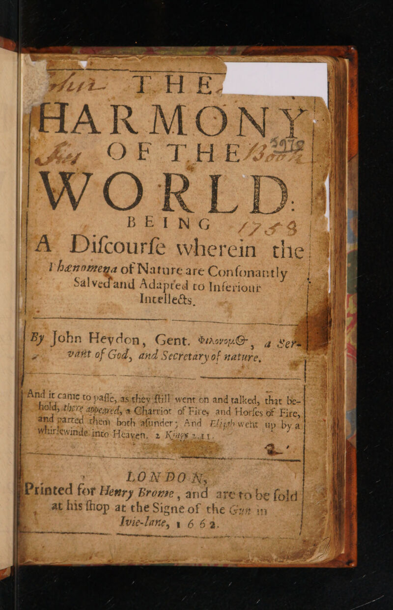 Se We Te ee eee Hee Py ee me, AO. eer ee fF et ~ - A Ae re re Oe, Wt TH ER AA RMON Se eae Bi H 2) 21% | A Difcour e wi erein the, t , } , { | Tl henomena of Nature are Con{ fonantly i | Salvedand Adz apred co Inferiour i | Incelleés. ; { ee ee hat ee Ml | | By John Heydon, Gent. Drover, 4g xepe , vaHt of God, and Secretary of nature, si } , sf Sn ie ROA tae, 7 . ¢ tlaryp +: hold, L272 appe are d, aC harriot of Fires and Ho {es of ree i , . And ir came to pafle, as they {trl went on and tall: ced, that { be- tnd p Dartéd them both afiinder ; A nd F:lpyal tw erit up by whirlewinde: into Heaven. 2 Kiaev 2.31 i | LON DO X, bPrinted for Hesry Browse Bio eto be fold ) at his thop at che Signe of chee 117 vie-lane, 1642. i rer, mrncertenrinnttineen cents, sosieee PERO S Be ee ;