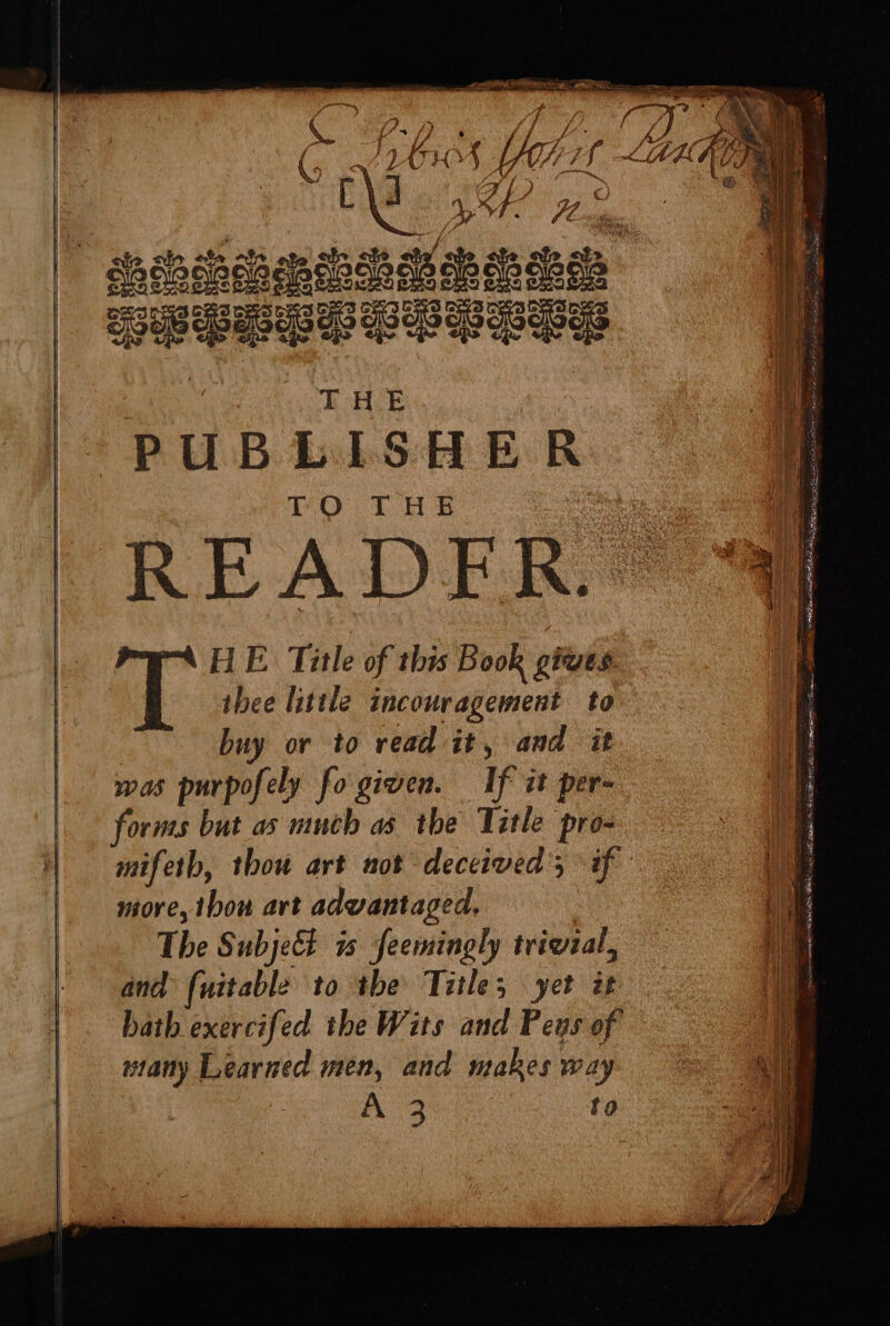 thee little incouragement to buy or to read it, and it was purpofely fo given. If it per- forms but as much as the Title pro- mifeth, thou art not deceived’; if more, thon art advantaged. The SubjeE a feemingly trivzal, and {uitable to the Title; yet it bath exercifed the Wits and Pens of many Learned men, and makes way X23 | to T HE. Title of this Book gues a mes AN RR Hs aca Tree ONE ARB ee it ue ae fetus a lee Sl i a NUR EI ie as