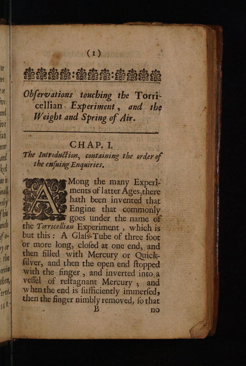 Obfervations touching the Torri- cellian. Experiment, and the Weight and § pring of Air. | CHAP, I, Ge The Introduttion, containing the order of +. the enfuing Enquiries. RYN =» ments of latter Ages,there Tay \o7 hath been invented that WleapN@ Engine that commonly # Experiment , which is but this: A Glafs:Tube of three foot or more long, clofed at one end, and then filled with Mercury or Quick- filver, and then the open end ftopped with the. finger , and inverted into.a vellel of reftagnant Mercury , and whenthe end is fufficiently immerfed, then the finger nimbly removed, {o that , B no ees x oe a ea = = ath ae SES a le napcntsag Ae Eine I tA BRE ah eae iy fs FS ORDO PB IY ARIS BRS ons a ET cap dinan cece ee ENNIO a
