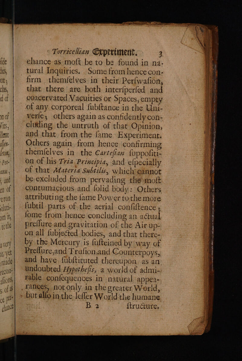 very It, yet | made | reCOls | fio 5.08 6 pete chan) Torricelian Cepertmerit. 3 ehance as-moft be to be found in .na- tural Inquiries. . Some from hence con- firm themfelves in their Perfwafion, that there are both interfperfed and coacervated Vacuities or Spaces, empty of any corporeal fubftance in the Uni- verle; others again as confidently con- eluding the untruth of that Opinion, and that from the fame Experiment. Others again from hence confirming themfelves in the Cartefian fuppofiti- on of his Triz Principia, and elpecially of that Adateria subtilis, which*eannot be-excluded from pervading the moft contumacious.and folid body: Others attributing the fame Power tothe more fubtil parts of the aerial confiftence ; fome from hence concluding an actual preflure.and gravitation of the Air up- on all fubjected bodies, and that there- by the Mercury is fulteined by way of Preflure,and Trufion,and Counterpoys, and have. {ubftituted thereupon as an undoubted Hypothefis, a world of admi- rable confequences in’ natural appea- B 2 {tructure, fi mats a oom taal 2 Sirs 2 — alk. Sie enainiets met ~ 4 a Nat unl Mag Ae ee econ one DE AB im LR hy ae se srcy afk ct? eases enna eV SRL MMALS nl