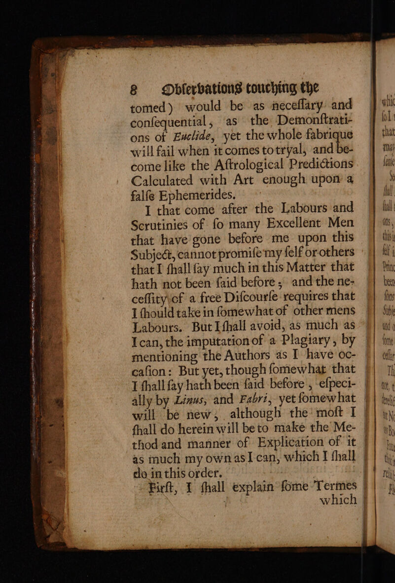 tomed) would be as neceflary. and confequential, as the Demonftrati- ons of Euclide, yet the whole fabrique will fail when it comes totryal, and be- come like the Aftrological Predictions Calculated with Art enough upon a falfe Ephemerides. I that come after the Labours and Scrutinies of fo many Excellent Men that have gone before me upon this Subject, cannot promife my felf or others that I fhall fay much in this Matter that hath not been faid before, and the ne- ceffity\cf a free Difcourle requires that I thould take in fomewhat of other mens Labours. ButIfhall avoid, as much as Ican, the imputation of a Plagiary, by mentioning the Authors as I have oc- cafion: But yet, though fomewhat that T fhall fay hath been {aid before , -efpeci- ally by Linus, and Fabri, yet fomewhat will be new, . although the’ moft I fhall do herein will be to make the Me- thodand manner of Explication of it as much my ownasI can, which I fhall do in this order. which Th