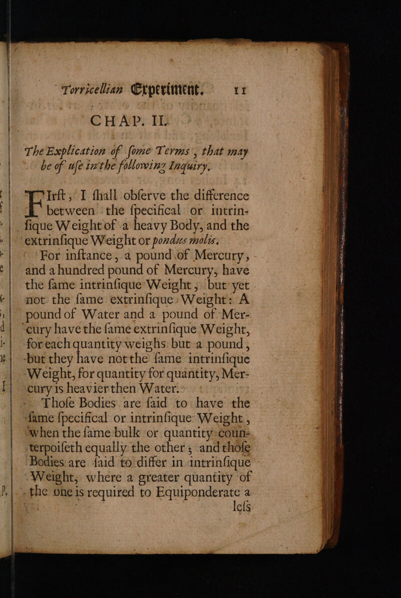 CHAP. IL TheExplication of fome Terms, that may be of ule tn the followinz Inquiry. Irft, I thall obferve the difference between the fpecifical or intrin- extrinfique Weight or ponds mols, For inftance, a pound.of Mercury, and a hundred pound of Mercury, have the fame intrinfique Weight ;\ but yet not the fame extrinfique» Weight: A pound of Water and a pound of Mer- for each quantity weighs: but a pound, Weight, for quantity for quantity, Mer- cury 1s heavierthen Water. Thofe Bodies are faid to have the fame {pecifical or intrinfique Weight , when the fame bulk or quantity: coun- terpoifeth equally the other; and thofe Weight, where a greater quantity of the one is required to Equiponderate a . lefs aA ge etn wot 6 Nat ial RRA ets ae ccm Tite Bm coat, Ot wie sassy fol ate Mase Neral BI ; . BE Spl cats ee et eo AIR CSM Sg. rinses ——~- eet sos tam PE ILO RE oe
