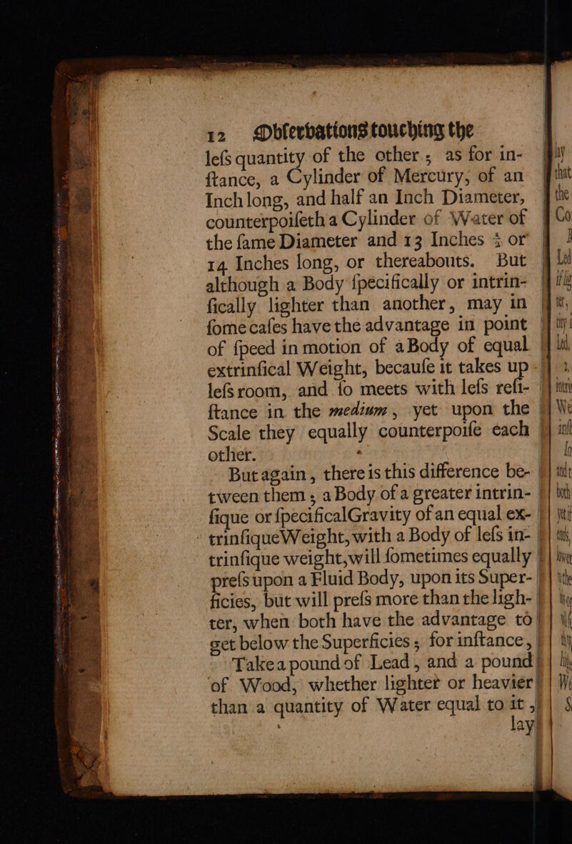 lefs quantity of the other; as for in- ftance, a Cylinder of Mercury, of an Inch long, and half an Inch Diameter, counterpoifeth a Cylinder of Water of the fame Diameter and 13 Inches 3 or 14. Inches long, or thereabouts. But although a Body {pécifically or intrin- fically lighter than another, may in fome cafes have the advantage in point | of {peed in motion of aBody of equal. | extrinfical Weight, becaufe it takes up lefsroom, and {o meets with lefs refi- ftance in the medium, yet upon the Scale they equally counterpoife each otlier. cra | But again , there is this difference be- | tween them ; a Body of a greater intrin- | fique or {pecificalGravity of an equal ex- | trinfiqueWeight, with a Body of lefs in- | trinfique weight, will fometimes equally | pre(supon a Fluid Body, upon its Super- | ficies, but will prefs more than the ligh- | ter, when both have the advantage to | get below the Superficies ; for inftance, -Takea pound of Lead, and a pound) ‘of Wood, whether lighter or heavier) chan a quantity of Water equal to it ,) % lay }