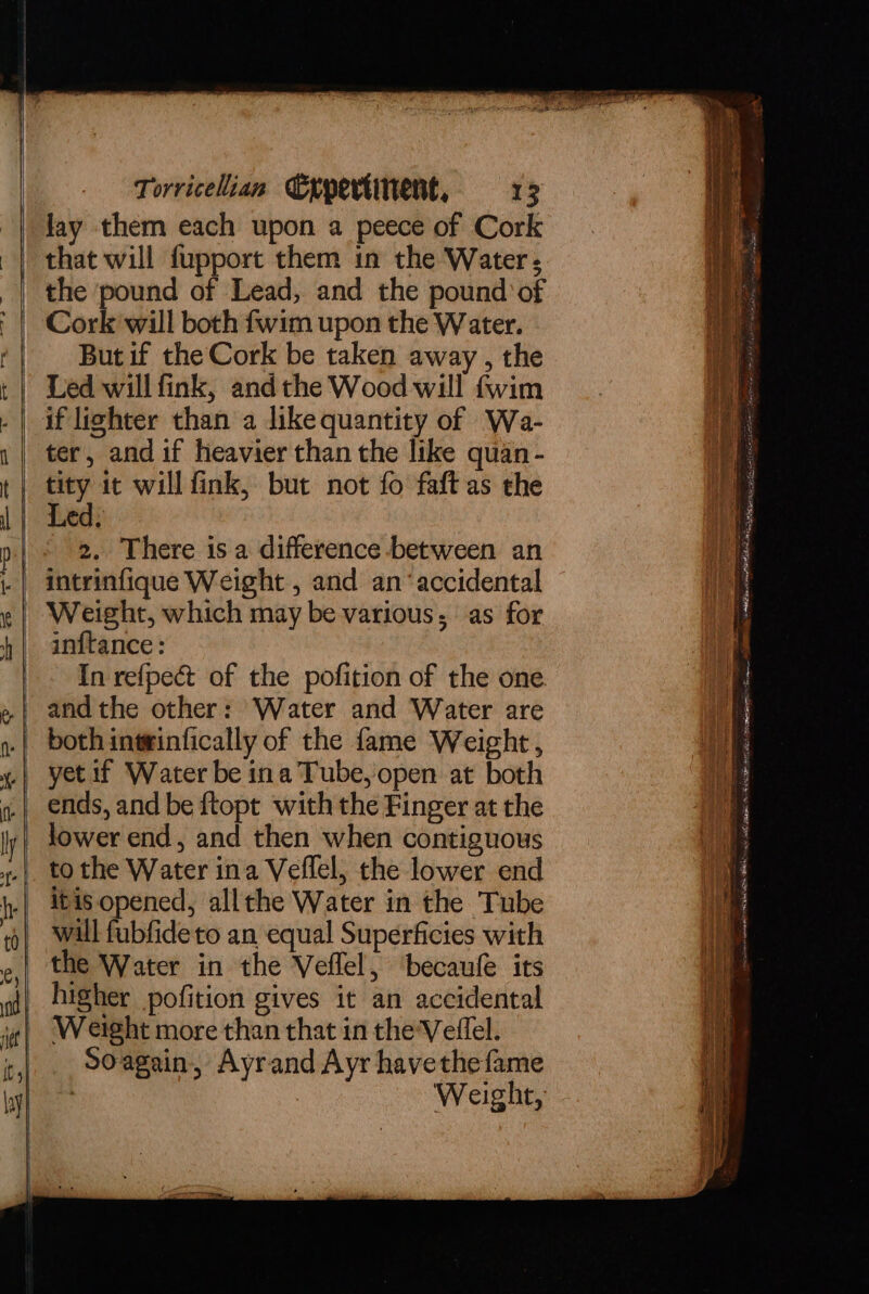 lay them each upon a peece of Cork the pound of Lead, and the pound of Cork will both fwim upon the Water. But if the Cork be taken away , the Led will fink, andthe Wood will fwim if lighter than a dike quantity of Wa- ter, and if heavier than the like quan- tity it will fink, but not fo faft as the Led. 2. There isa difference between an intrinfique Weight , and an ‘accidental Weight, which may be various; as for inftance: In refpect of the pofition of the one both intinfically of the fame Weight , yet if Water be ina Tube, open at both ends, and be ftopt with the Finger at the to the Water ina Veflel, the lower end itis opened, allthe Water in the Tube will fubfide to an equal Superficies with the Water in the Veflel, ‘becaufe its higher pofition gives it an accidental Weight more than that in the Veflel. Soagain, Ayrand Ayr havethefame : Weight, wpe a Se resin To Sino oe se Fe Sts a A inter r Teen I RRR in cite de oS ig cgay Jesse scare (ea OS RR HS at ae apenas MN tena = Cans ere ER OR AES VERN as Bone : me ree =