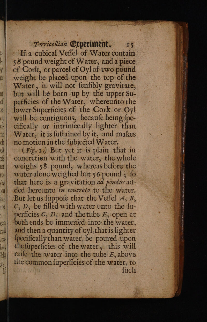 56 pound weight of Water, anda piece of Cork, or parcel of Oyl of two pound weight be placed. upon the top of the Water, it will not fenfibly gravitate, but will bé born up by the upper Su- pefficies of the Water, whereunto the lower Superficies of the Cork or Oy! will be contiguous, becaufe being fpe- cifically or intrinfecally lighter than no motion in the fybjected Water. ( Fg.1-) But yet it is plain that in concretien with the water, the whole weighs 58 pound, whereas before the water alone weighed but 56 pound ; fo that here is a gravitation 4d pondus ad- ded hereunto zx ‘covcreto to the water. C, D, be filled with water unto the tu- perficies C, D; and thetube £, open at both ends be immerfed into: the water, and then a quantity of oyl,that 1s lighter {pecifically than water, be poured ‘upon the fuperficies of the water; this will the common fuperficies of the water, to | : fuch ow PS ey ante I Sa eB ee eat a ail MAN Ae ta mcm ae! Baan ET etn carta AE REI ETRE RO