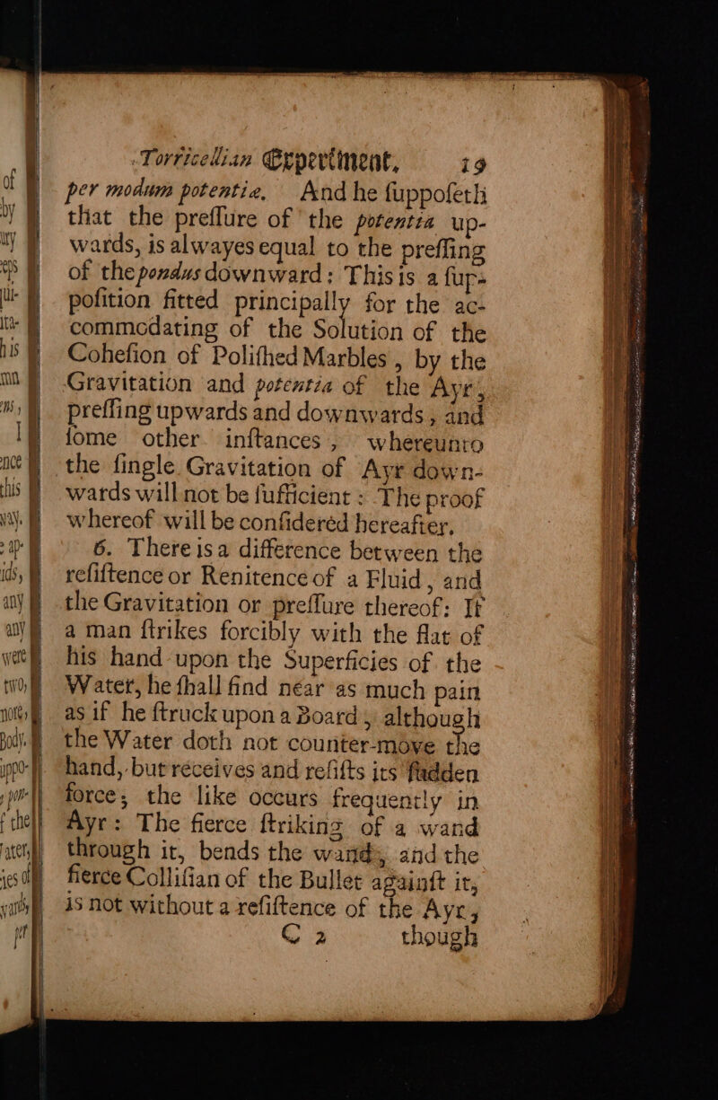per modum potentia, And he fuppoferh that the preflure of the potentia up- wards, is alwayes equal to the preffing of the ponds downward: Thisis a fup- pofition fitted iain for the ac- commedating of the Solution of the Cohefion of Polifhed Marbles , by the Gravitation and potentia of the Ayr, prefling upwards and downwards, and fome other. inftances, whereunto the fingle Gravitation of Ayr down- wards will not be fufficient : The proof whereof will be confidered hereafter, 6. Thereisa difference between the refiftence or Renitence of a Eluid, and the Gravitation or preffure thereof: Tt a man ftrikes forcibly with the flat of his hand upon the Superficies of the Water, he fhall find near as much pain as if he {truck upon a Board, although the Water doth not counter-moye the hand, but réceives and refifts its fadden force; the like occurs frequently in Ayr: The fierce ftriking of a wand through it, bends the wand, and the fierce Collifian of the Bullet againtt ir, is not without a refiftence of the Ayr, 2 though Ee aera tities 8 StS gion AERA Hoe as ay RABID, PR im URE el ite sry f SA en a otncctmerttelonaane Scr edtan ror Mica VMK A sey,
