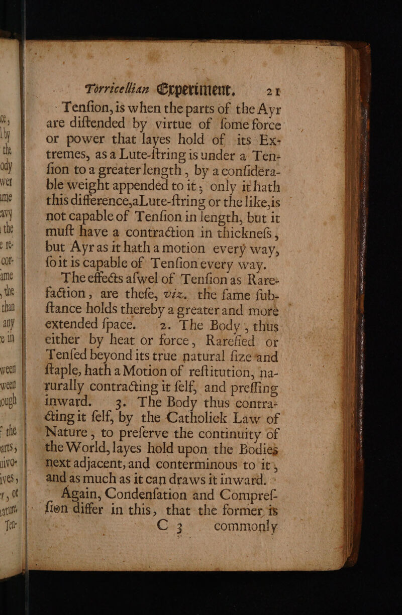 - Tenfion, is when the parts of the Ayr are diftended by virtue of fome force or power that layes hold of its Ex- tremes, asa Lute-itring is under a Ten- fion toa greater length , by a confidera- ble weight appended to it, only ithath this difference,aLute-ftring or the like,is not capable of Tenfion in length, but it mult have a contraction in thicknefs , but Ayras it hatha motion every way, foit is capable of Tenfion every way. The effects afwel of ‘Tenfion as Rare: faction, are thefe, vzz. the fame fub- {tance holds thereby a greater and more extended {pace. 2. The Body , thus either by heat or force, Rarefied or Tented beyond its true natural fize and {taple, hath a Motion of reftitution, na- rurally contracting it felf, and preffing inward. 3. The Body thus contra- Nature , to preferve the continuity of the World, layes hold upon the Bodies Next adjacent, and conterminous to it, and as much as it can draws it inward. Again, Condenfation and Compref- fien differ in this, that the former. ts | C2 commonly a